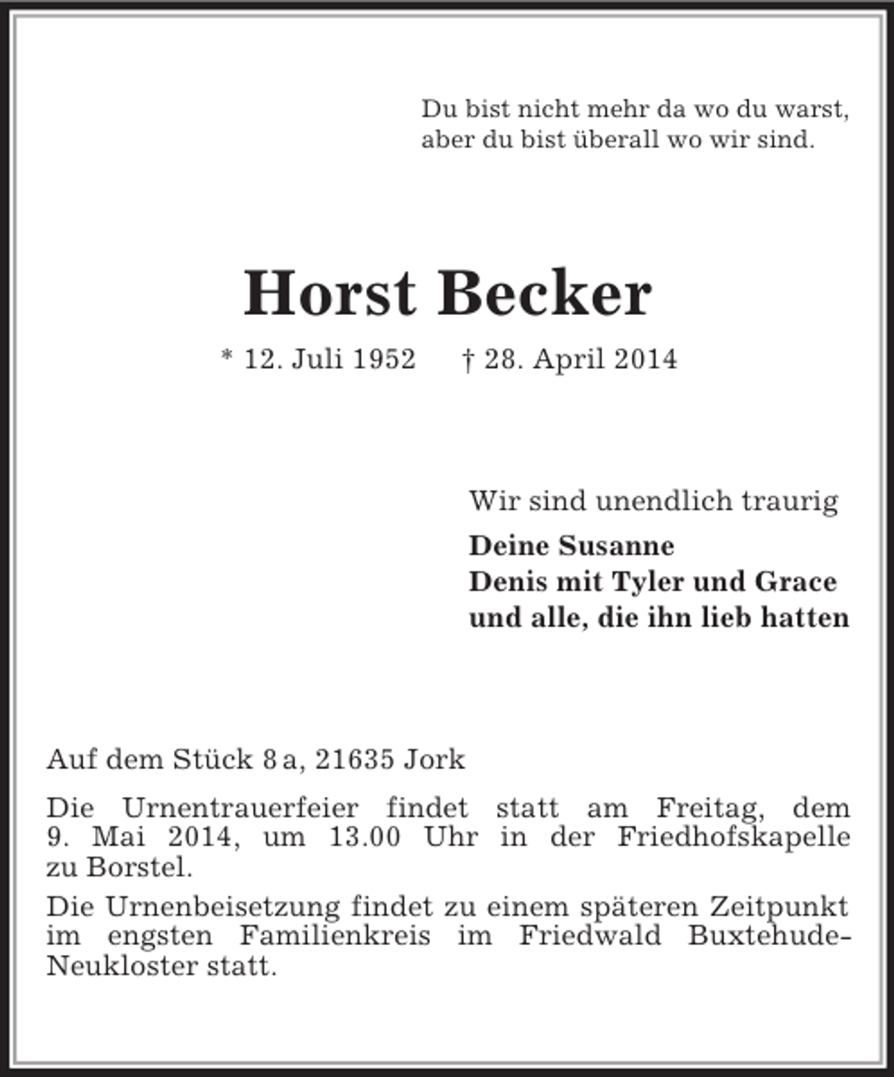 <p>Du bist nicht mehr da wo du warst,<br />aber du bist überall wo wir sind.<br />Horst Becker<br />* 12. Juli 1952 † 28. April 2014<br />Wir sind unendlich traurig<br />Deine Susanne<br />Denis mit Tyler und Grace<br />und alle, die ihn lieb hatten<br />Auf dem Stück 8 a, 21635 Jork<br />Die Urnentrauerfeier findet statt am Freitag, dem<br />9. Mai 2014, um 13.00 Uhr in der Friedhofskapelle<br />zu Borstel.<br />Die Urnenbeisetzung findet zu einem späteren Zeitpunkt im engsten Familienkreis im Friedwald Buxtehude-<br />Neukloster statt.</p>