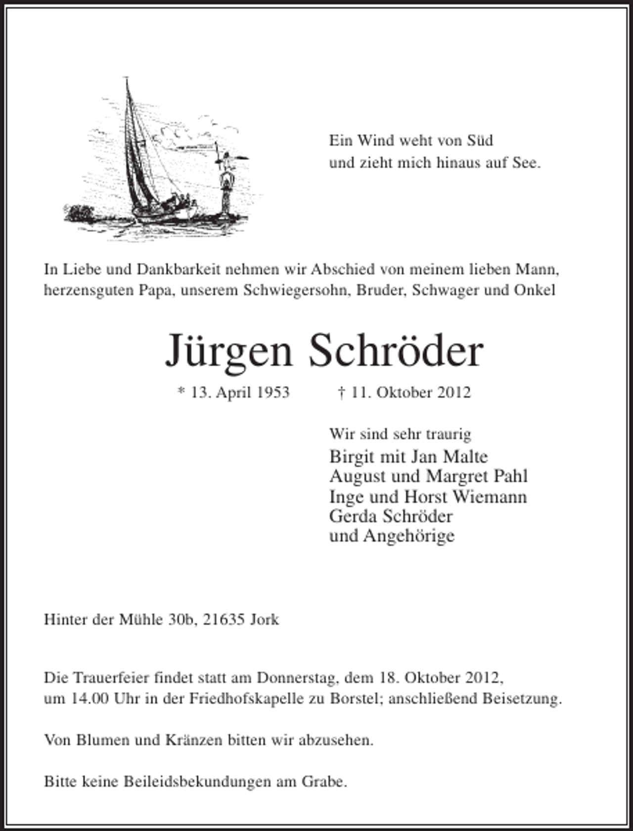 <p>Ein Wind weht von Süd<br />und zieht mich hinaus auf See.</p><p>In Liebe und Dankbarkeit nehmen wir Abschied von meinem lieben Mann,<br />herzensguten Papa, unserem Schwiegersohn, Bruder, Schwager und Onkel</p><p>Jürgen Schröder<br />* 13. April 1953</p><p>† 11. Oktober 2012<br />Wir sind sehr traurig</p><p>Birgit mit Jan Malte<br />August und Margret Pahl<br />Inge und Horst Wiemann<br />Gerda Schröder<br />und Angehörige</p><p>Hinter der Mühle 30b, 21635 Jork</p><p>Die Trauerfeier findet statt am Donnerstag, dem 18. Oktober 2012,<br />um 14.00 Uhr in der Friedhofskapelle zu Borstel; anschließend Beisetzung.<br />Von Blumen und Kränzen bitten wir abzusehen.<br />Bitte keine Beileidsbekundungen am Grabe.</p>