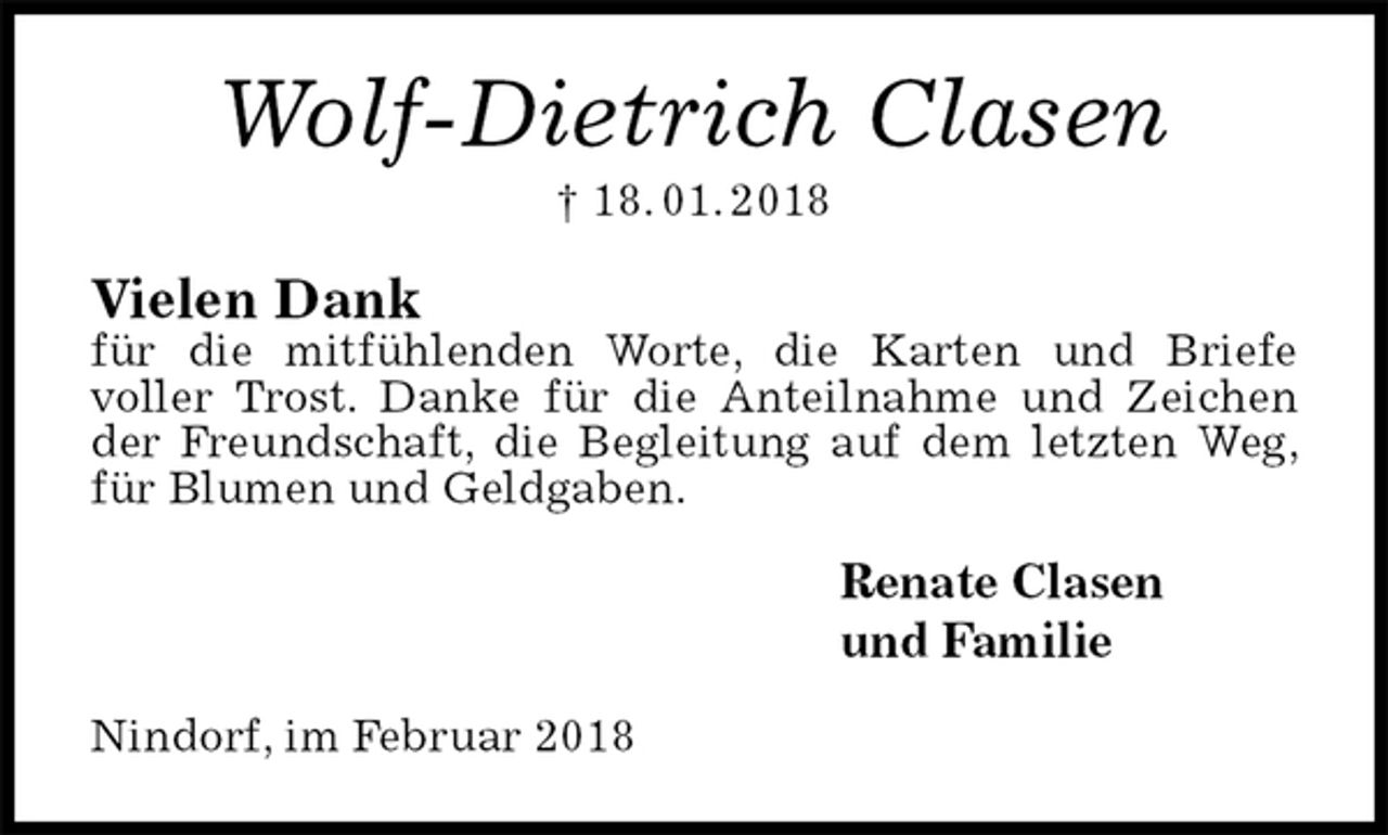 <p>Wolf-Dietrich Clasen<br />† 18. 01. 2018<br />Vielen Dank<br />für die mitfühlenden Worte, die Karten und Briefe<br />voller Trost. Danke für die Anteilnahme und Zeichen der Freundschaft, die Begleitung auf dem letzten Weg, für Blumen und Geldgaben.<br />Renate Clasen<br />und Familie<br />Nindorf, im Februar 2018</p>