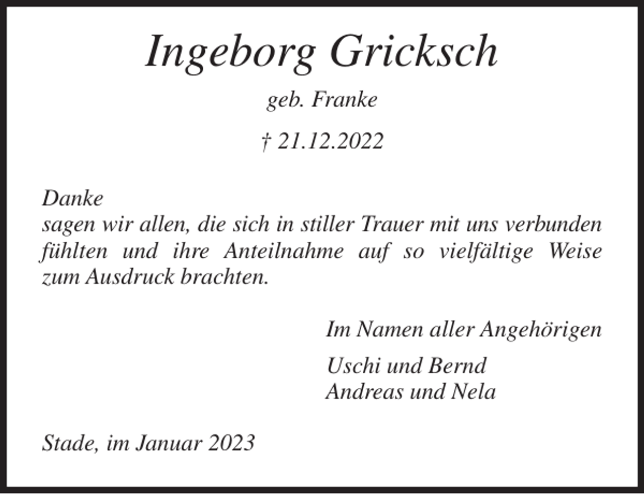<p>Ingeborg Gricksch<br />geb. Franke<br />† 21.12.2022<br />Danke<br />sagen wir allen, die sich in stiller Trauer mit uns verbunden<br />fühlten und ihre Anteilnahme auf so vielfältige Weise<br />zum Ausdruck brachten.<br />Im Namen aller Angehörigen<br />Uschi und Bernd<br />Andreas und Nela<br />Stade, im Januar 2023</p>