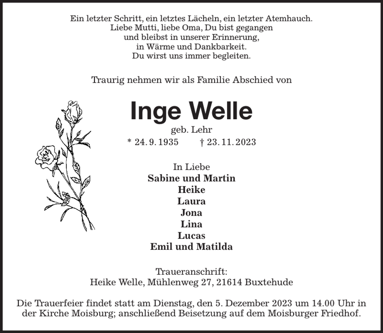 <p>Ein letzter Schritt, ein letztes Lächeln, ein letzter Atemhauch.<br />Liebe Mutti, liebe Oma, Du bist gegangen<br />und bleibst in unserer Erinnerung,<br />in Wärme und Dankbarkeit.<br />Du wirst uns immer begleiten.<br />Traurig nehmen wir als Familie Abschied von<br />Inge Welle<br />geb. Lehr<br />* 24. 9. 1935 † 23. 11. 2023<br />In Liebe<br />Sabine und Martin<br />Heike<br />Laura<br />Jona<br />Lina<br />Lucas<br />Emil und Matilda<br />Traueranschrift:<br />Heike Welle, Mühlenweg 27, 21614 Buxtehude</p><p>Die Trauerfeier findet statt am Dienstag, den 5. Dezember 2023 um 14.00 Uhr in<br />der Kirche Moisburg; anschließend Beisetzung auf dem Moisburger Friedhof.</p>