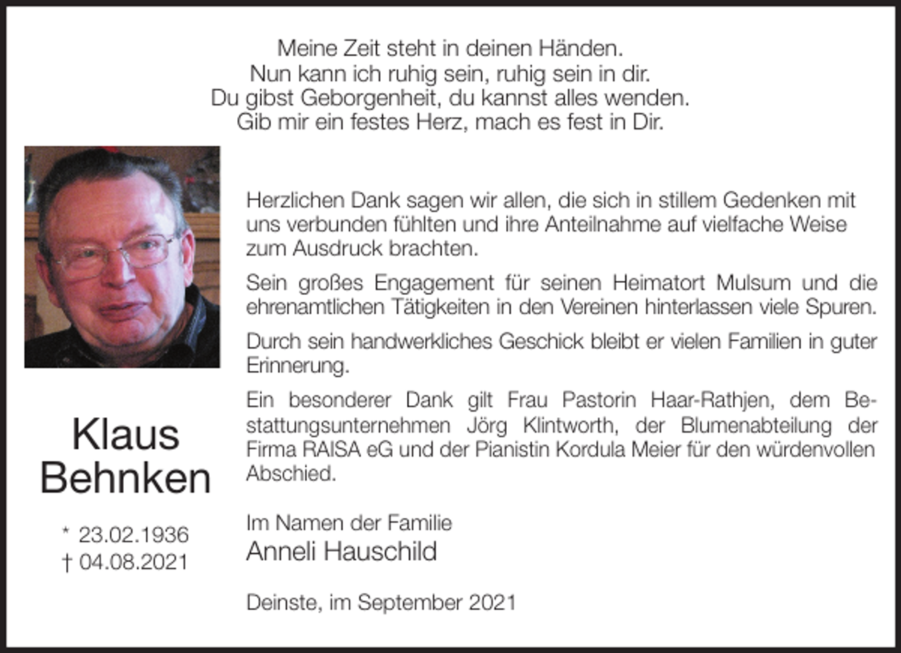 <p>Meine Zeit steht in deinen Händen.<br />Nun kann ich ruhig sein, ruhig sein in dir.<br />Du gibst Geborgenheit, du kannst alles wenden.<br />Gib mir ein festes Herz, mach es fest in Dir.</p>
<p>Herzlichen Dank sagen wir allen, die sich in stillem Gedenken mit uns verbunden fühlten und ihre Anteilnahme auf vielfache Weise zum Ausdruck brachten.<br />Sein großes Engagement für seinen Heimatort Mulsum und die<br />ehrenamtlichen Tätigkeiten in den Vereinen hinterlassen viele Spuren.<br />Durch sein handwerkliches Geschick bleibt er vielen Familien in guter<br />Erinnerung.<br />Ein besonderer Dank gilt Frau Pastorin Haar-Rathjen, dem Be-<br />stattungsunternehmen Jörg Klintworth, der Blumenabteilung der<br />Firma RAISA eG und der Pianistin Kordula Meier für den würdenvollen<br />Abschied.<br />Im Namen der Familie<br />Anneli Hauschild</p>
<p>Deinste, im September 2021</p>
<p>Klaus<br />Behnken</p>
<p>* 23.02.1936<br />† 04.08.2021</p>
