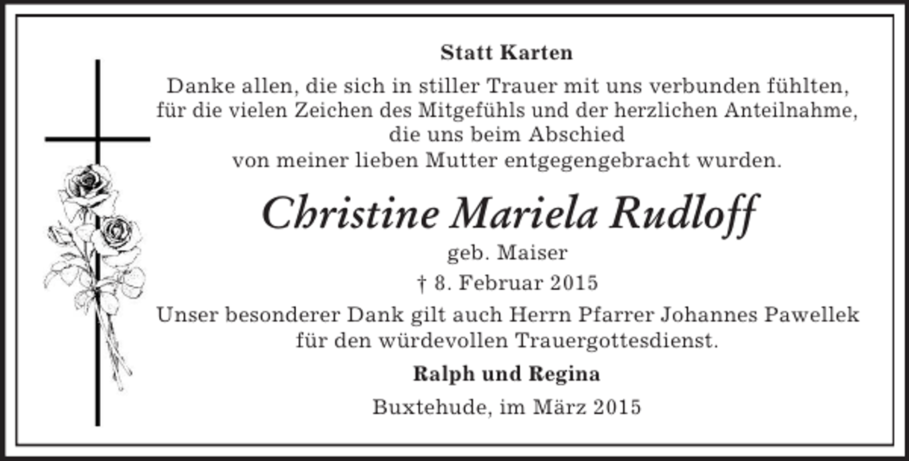 <p>Statt Karten<br />Danke allen, die sich in stiller Trauer mit uns verbunden fühlten,<br />für die vielen Zeichen des Mitgefühls und der herzlichen Anteilnahme,<br />die uns beim Abschied<br />von meiner lieben Mutter entgegengebracht wurden.<br />Christine Mariela Rudloff<br />geb. Maiser<br />† 8. Februar 2015<br />Unser besonderer Dank gilt auch Herrn Pfarrer Johannes Pawellek<br />für den würdevollen Trauergottesdienst.<br />Ralph und Regina<br />Buxtehude, im März 2015</p>