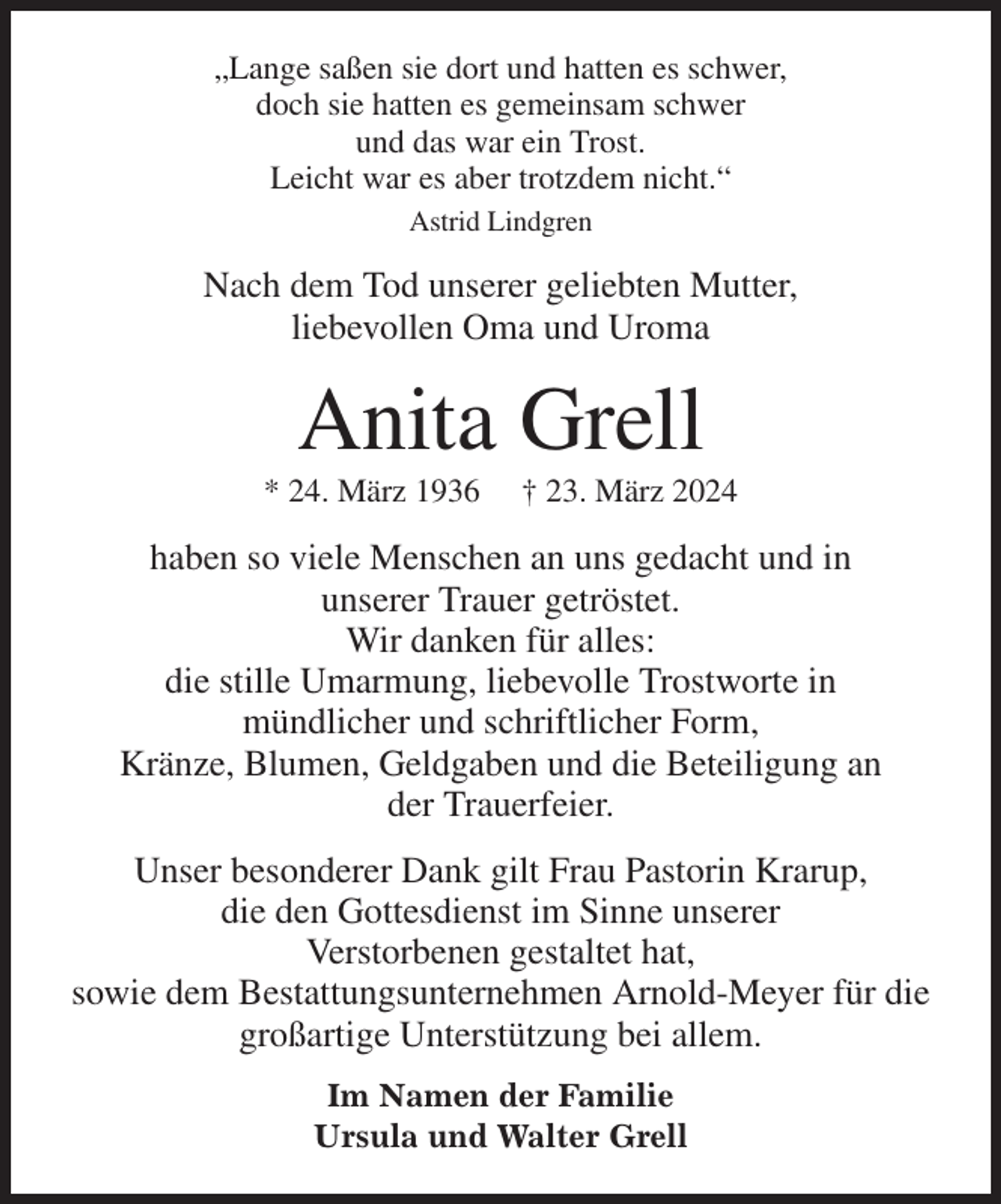 <p>„Lange saßen sie dort und hatten es schwer,<br />doch sie hatten es gemeinsam schwer<br />und das war ein Trost.<br />Leicht war es aber trotzdem nicht.“<br />Astrid Lindgren<br />Nach dem Tod unserer geliebten Mutter,<br />liebevollen Oma und Uroma<br />Anita Grell<br />* 24. März 1936 † 23. März 2024<br />haben so viele Menschen an uns gedacht und in<br />unserer Trauer getröstet.<br />Wir danken für alles:<br />die stille Umarmung, liebevolle Trostworte in<br />mündlicher und schriftlicher Form,<br />Kränze, Blumen, Geldgaben und die Beteiligung an<br />der Trauerfeier.<br />Unser besonderer Dank gilt Frau Pastorin Krarup,<br />die den Gottesdienst im Sinne unserer<br />Verstorbenen gestaltet hat,<br />sowie dem Bestattungsunternehmen Arnold-Meyer für die großartige Unterstützung bei allem.<br />Im Namen der Familie<br />Ursula und Walter Grell</p>