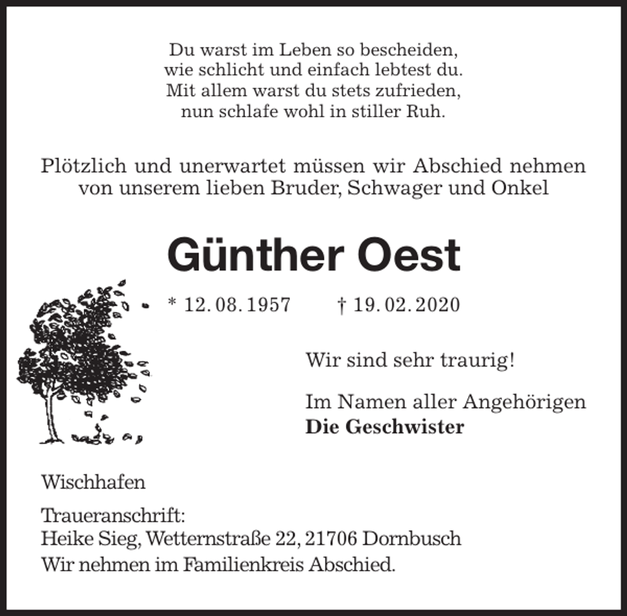 <p>Du warst im Leben so bescheiden,<br />wie schlicht und einfach lebtest du.<br />Mit allem warst du stets zufrieden,<br />nun schlafe wohl in stiller Ruh.<br />Plötzlich und unerwartet müssen wir Abschied nehmen von unserem lieben Bruder, Schwager und Onkel<br />Günther Oest<br />* 12. 08. 1957 † 19. 02. 2020<br />Wir sind sehr traurig!</p>
<p>Im Namen aller Angehörigen<br />Die Geschwister<br />Wischhafen<br />Traueranschrift:<br />Heike Sieg, Wetternstraße 22, 21706 Dornbusch<br />Wir nehmen im Familienkreis Abschied.</p>