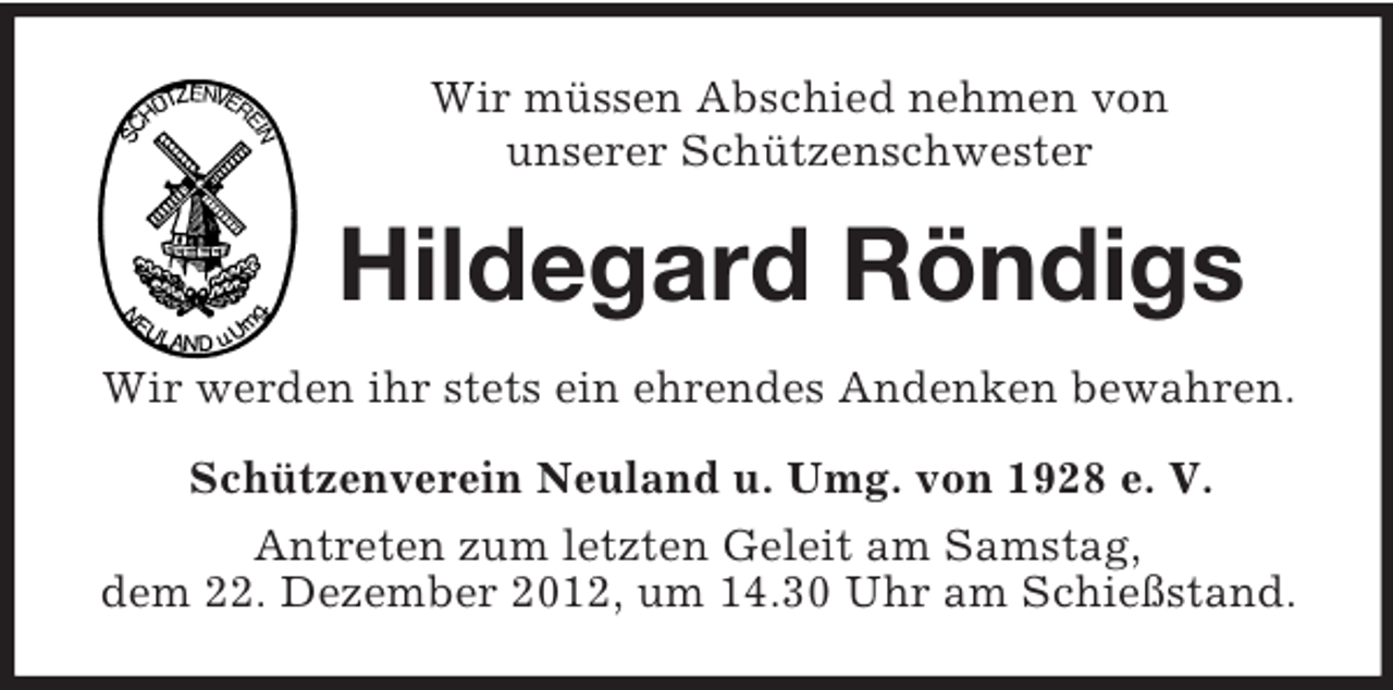 <p>Wir müssen Abschied nehmen von<br />unserer Schützenschwester<br />Hildegard Röndigs<br />Wir werden ihr stets ein ehrendes Andenken bewahren.<br />Schützenverein Neuland u. Umg. von 1928 e. V.<br />Antreten zum letzten Geleit am Samstag,<br />dem 22. Dezember 2012, um 14.30 Uhr am Schießstand.</p>
