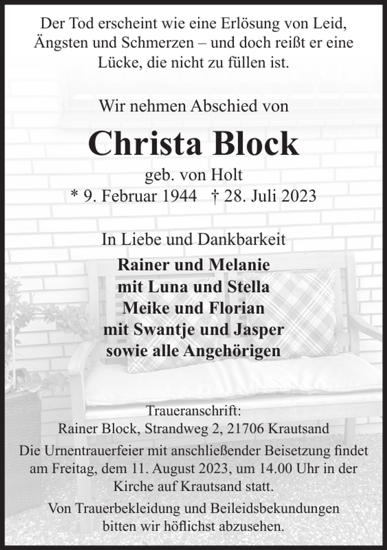 <p>Der Tod erscheint wie eine Erlösung von Leid, Ängsten und<br />Schmerzen - und doch reißt er eine Lücke, die nicht zu füllen ist.<br />Wir nehmen Abschied von<br />Christa Block<br />geb. von Holt<br />* 9. Februar 1944 † 28. Juli 2023<br />In Liebe und Dankbarkeit</p><p>Rainer und Melanie<br />mit Luna und Stella<br />Meike und Florian<br />mit Swantje und Jasper<br />sowie alle Angehörigen<br />Traueranschrift:<br />Rainer Block, Strandweg 2, 21706 Krautsand</p><p>Die Urnentrauerfeier mit anschließender Beisetzung<br />findet am Freitag, dem 11. August 2023, um 14.00 Uhr<br />in der Kirche auf Krautsand statt.</p><p>Von Trauerbekleidung und Beileidsbekundungen<br />bitten wir höflichst abzusehen.</p>