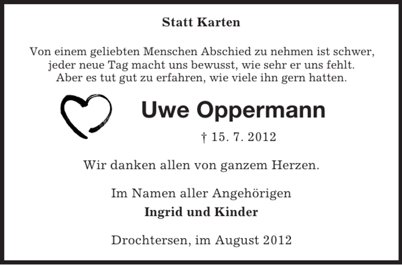 <p>Statt Karten<br />Von einem geliebten Menschen Abschied zu nehmen ist schwer,<br />jeder neue Tag macht uns bewusst, wie sehr er uns fehlt.<br />Aber es tut gut zu erfahren, wie viele ihn gern hatten.</p><p>Uwe Oppermann<br />† 15. 7. 2012<br />Wir danken allen von ganzem Herzen.<br />Im Namen aller Angehörigen<br />Ingrid und Kinder<br />Drochtersen, im August 2012</p>