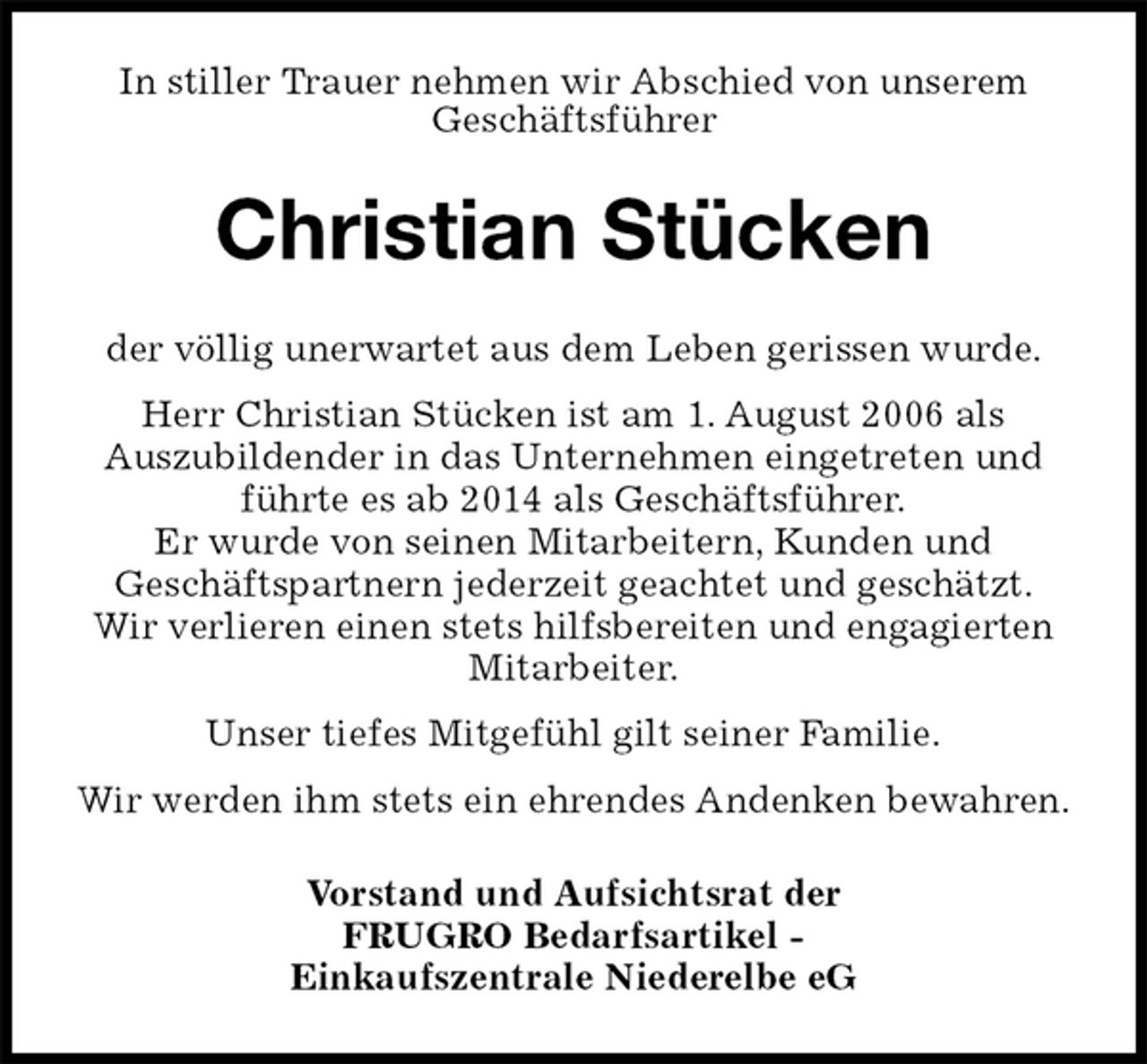 <p>In stiller Trauer nehmen wir Abschied von unserem<br />Geschäftsführer<br />Christian Stücken<br />der völlig unerwartet aus dem Leben gerissen wurde.<br />Herr Christian Stücken ist am 1. August 2006 als<br />Auszubildender in das Unternehmen eingetreten und führte es ab 2014 als Geschäftsführer.<br />Er wurde von seinen Mitarbeitern, Kunden und<br />Geschäftspartnern jederzeit geachtet und geschätzt.<br />Wir verlieren einen stets hilfsbereiten und engagierten Mitarbeiter.<br />Unser tiefes Mitgefühl gilt seiner Familie.<br />Wir werden ihm stets ein ehrendes Andenken bewahren.<br />Vorstand und Aufsichtsrat der<br />FRUGRO Bedarfsartikel -<br />Einkaufszentrale Niederelbe eG</p>