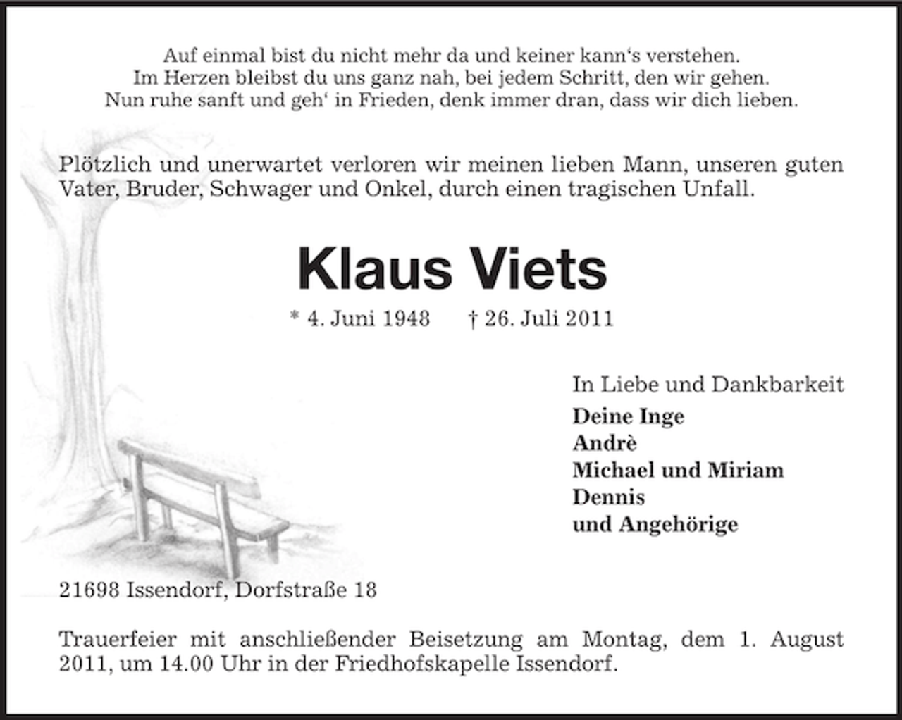 <p>Auf einmal bist du nicht mehr da und keiner kann‘s verstehen.<br />Im Herzen bleibst du uns ganz nah, bei jedem Schritt, den wir gehen.<br />Nun ruhe sanft und geh‘ in Frieden, denk immer dran, dass wir dich lieben.</p><p>Plötzlich und unerwartet verloren wir meinen lieben Mann, unseren guten<br />Vater, Bruder, Schwager und Onkel, durch einen tragischen Unfall.</p><p>Klaus Viets<br />* 4. Juni 1948</p><p>† 26. Juli 2011<br />In Liebe und Dankbarkeit<br />Deine Inge<br />Andrè<br />Michael und Miriam<br />Dennis<br />und Angehörige</p><p>21698 Issendorf, Dorfstraße 18<br />Trauerfeier mit anschließender Beisetzung am Montag, dem 1. August<br />2011, um 14.00 Uhr in der Friedhofskapelle Issendorf.</p>