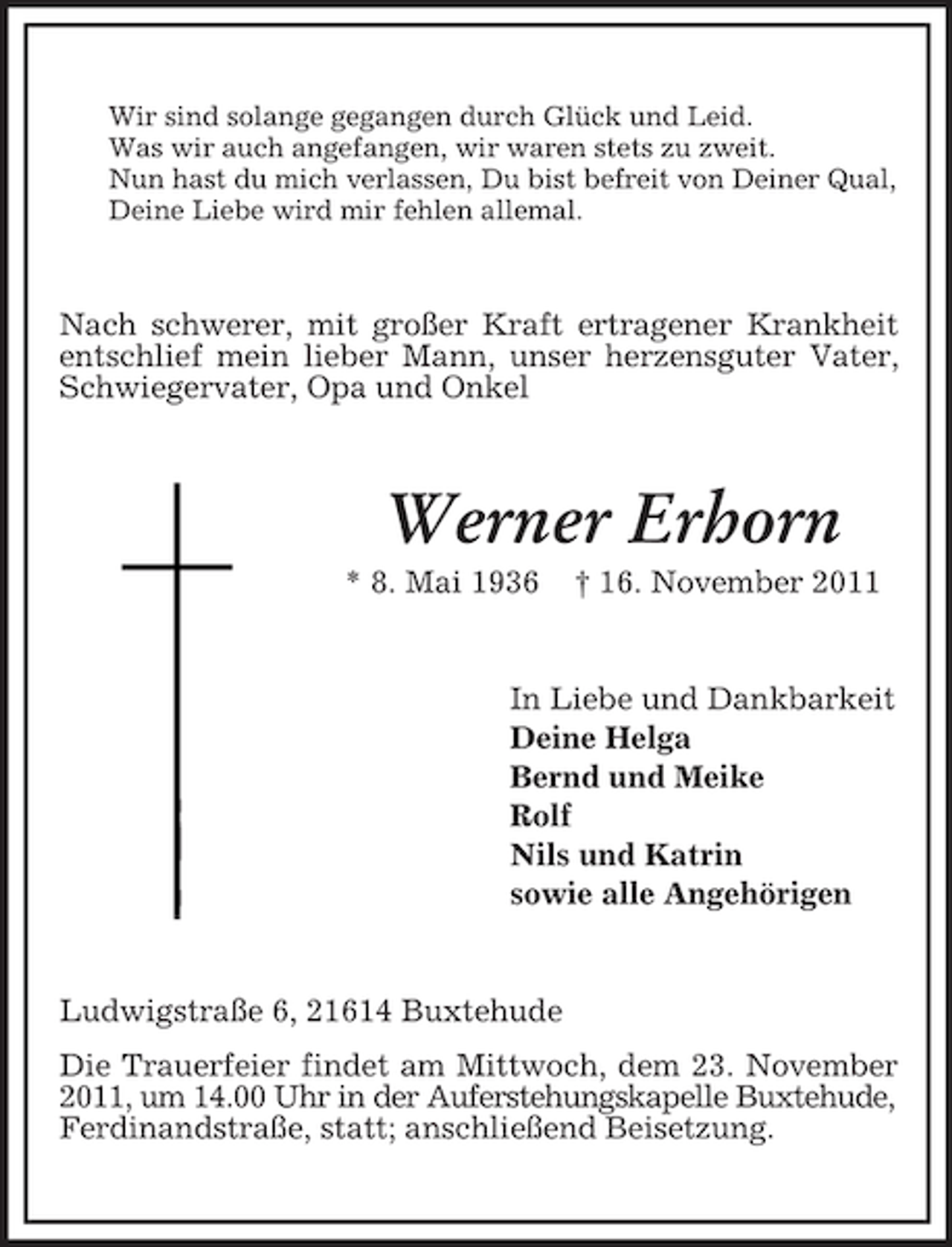 <p>Wir sind solange gegangen durch Glück und Leid.<br />Was wir auch angefangen, wir waren stets zu zweit.<br />Nun hast du mich verlassen, Du bist befreit von Deiner Qual,<br />Deine Liebe wird mir fehlen allemal.</p><p>Nach schwerer, mit großer Kraft ertragener Krankheit<br />entschlief mein lieber Mann, unser herzensguter Vater,<br />Schwiegervater, Opa und Onkel</p><p>Werner Erhorn<br />* 8. Mai 1936</p><p>† 16. November 2011</p><p>In Liebe und Dankbarkeit<br />Deine Helga<br />Bernd und Meike<br />Rolf<br />Nils und Katrin<br />sowie alle Angehörigen</p><p>Ludwigstraße 6, 21614 Buxtehude<br />Die Trauerfeier findet am Mittwoch, dem 23. November<br />2011, um 14.00 Uhr in der Auferstehungskapelle Buxtehude,<br />Ferdinandstraße, statt; anschließend Beisetzung.</p>