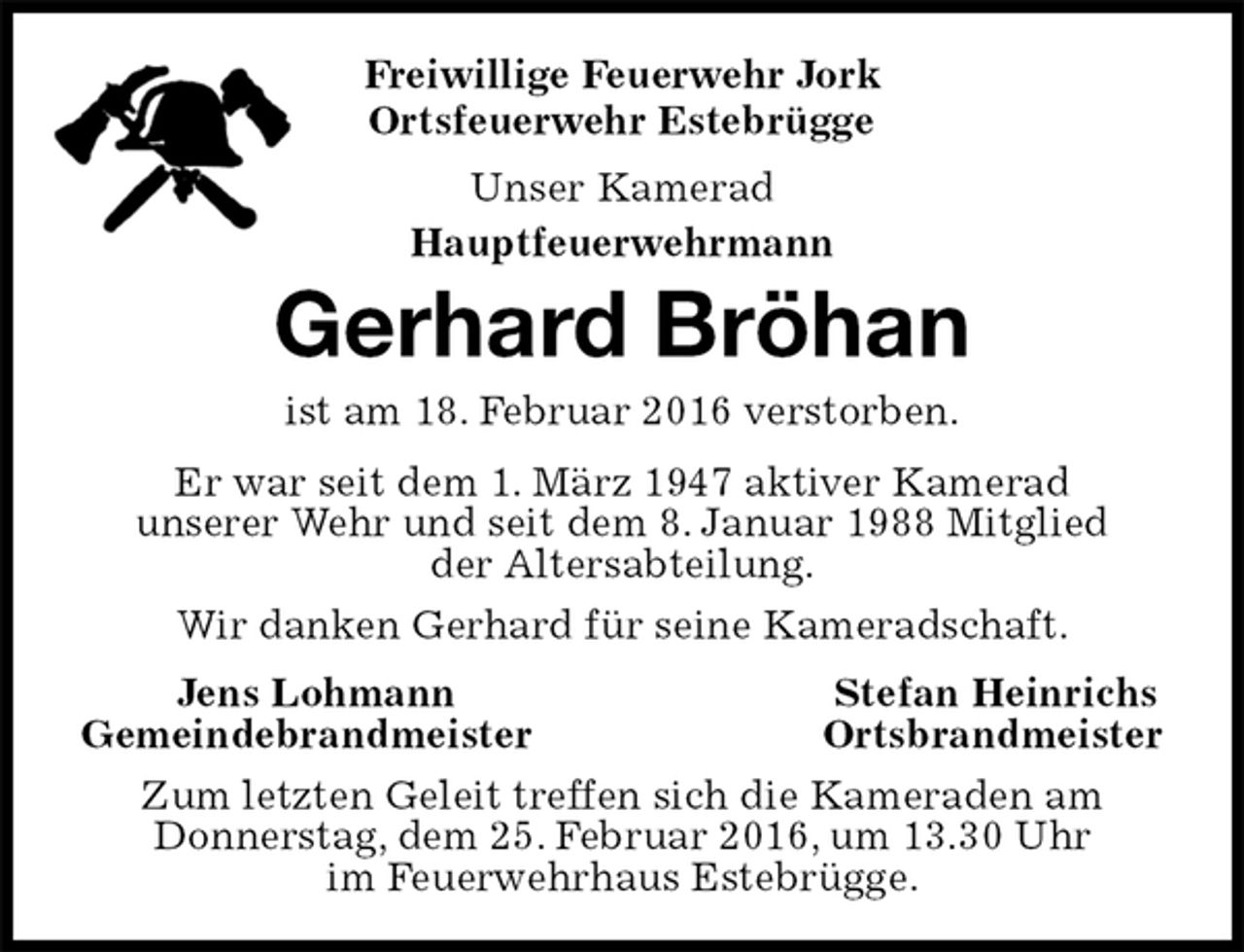 <p>Freiwillige Feuerwehr Jork<br />Ortsfeuerwehr Estebrügge<br />Unser Kamerad<br />Hauptfeuerwehrmann<br />Gerhard Bröhan<br />ist am 18. Februar 2016 verstorben.<br />Er war seit dem 1. März 1947 aktiver Kamerad<br />unserer Wehr und seit dem 8. Januar 1988 Mitglied<br />der Altersabteilung.<br />Wir danken Gerhard für seine Kameradschaft.<br />Jens Lohmann Stefan Heinrichs<br />Gemeindebrandmeister Ortsbrandmeister<br />Zum letzten Geleit treffen sich die Kameraden am<br />Donnerstag, dem 25. Februar 2016, um 13.30 Uhr<br />im Feuerwehrhaus Estebrügge.</p>