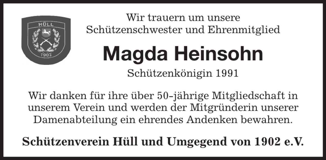 <p>Wir trauern um unsere<br />Schützenschwester und Ehrenmitglied<br />Magda Heinsohn<br />Schützenkönigin 1991<br />Wir danken für ihre über 50-jährige Mitgliedschaft in<br />unserem Verein und werden der Mitgründerin unserer<br />Damenabteilung ein ehrendes Andenken bewahren.<br />Schützenverein Hüll und Umgegend von 1902 e.V.</p>
