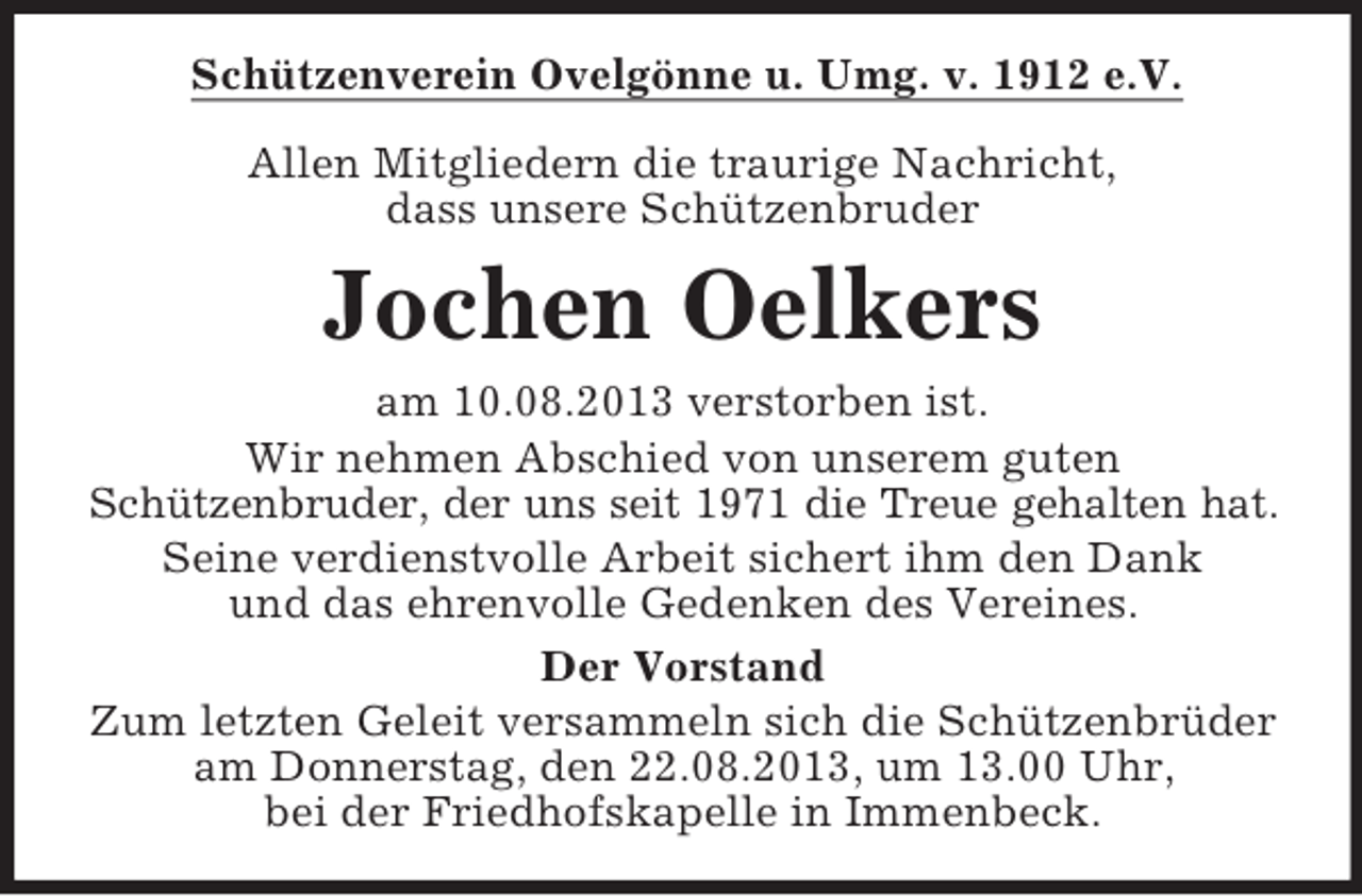 <p>Schützenverein Ovelgönne u. Umg. v. 1912 e.V.<br />Allen Mitgliedern die traurige Nachricht,<br />dass unsere Schützenbruder</p><p>Jochen Oelkers<br />am 10.08.2013 verstorben ist.<br />Wir nehmen Abschied von unserem guten<br />Schützenbruder, der uns seit 1971 die Treue gehalten hat.<br />Seine verdienstvolle Arbeit sichert ihm den Dank<br />und das ehrenvolle Gedenken des Vereines.<br />Der Vorstand<br />Zum letzten Geleit versammeln sich die Schützenbrüder<br />am Donnerstag, den 22.08.2013, um 13.00 Uhr,<br />bei der Friedhofskapelle in Immenbeck.</p>