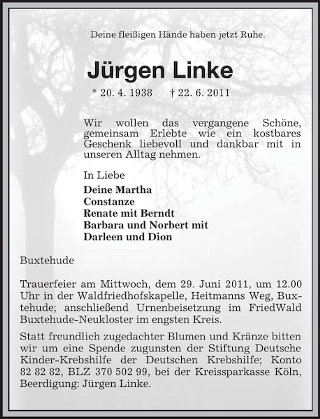 <p>Deine fleißigen Hände haben jetzt Ruhe.<br />Jürgen Linke<br />* 20. 4. 1938 † 22. 6. 2011<br />Wir wollen das vergangene Schöne,<br />gemeinsam Erlebte wie ein kostbares<br />Geschenk liebevoll und dankbar mit in<br />unseren Alltag nehmen.<br />In Liebe<br />Deine Martha<br />Constanze<br />Renate mit Berndt<br />Barbara und Norbert mit<br />Darleen und Dion</p><p>Buxtehude</p><p>Trauerfeier am Mittwoch, dem 29. Juni 2011, um 12.00 Uhr in der Waldfriedhofskapelle, Heitmanns Weg, Buxtehude; anschließend Urnenbeisetzung im FriedWald Buxtehude-Neukloster im engsten Kreis.<br />Statt freundlich zugedachter Blumen und Kränze bitten wir um eine Spende zugunsten der Stiftung Deutsche Kinder-Krebshilfe der Deutschen Krebshilfe; Konto 82 82 82, BLZ 370 502 99, bei der Kreissparkasse Köln, Beerdigung: Jürgen Linke.</p>