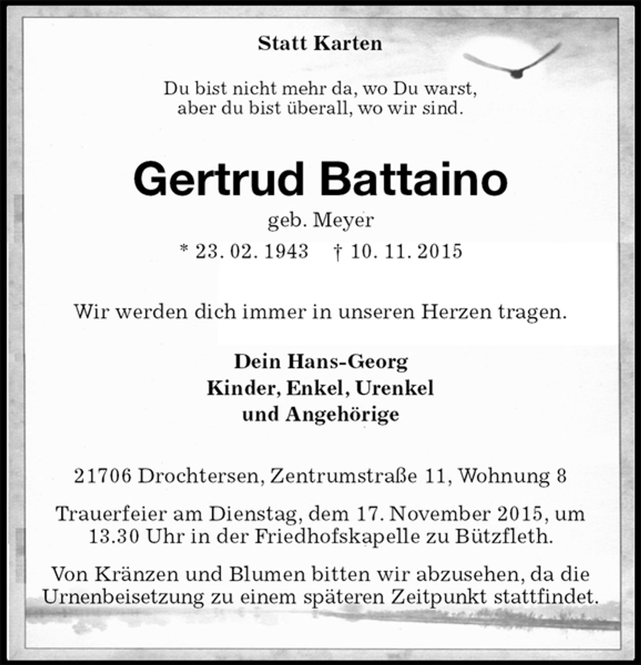 <p>Statt Karten<br />Du bist nicht mehr da, wo Du warst,<br />aber du bist überall, wo wir sind.<br />Gertrud Battaino<br />geb. Meyer<br />* 23. 02. 1943 † 10. 11. 2015<br />Wir werden dich immer in unseren Herzen tragen.<br />Dein Hans-Georg<br />Kinder, Enkel, Urenkel<br />und Angehörige<br />21706 Drochtersen, Zentrumstraße 11, Wohnung 8<br />Trauerfeier am Dienstag, dem 17. November 2015, um 13.30 Uhr in der Friedhofskapelle zu Bützfleth.<br />Von Kränzen und Blumen bitten wir abzusehen, da die Urnenbeisetzung zu einem späteren Zeitpunkt stattfindet.</p>