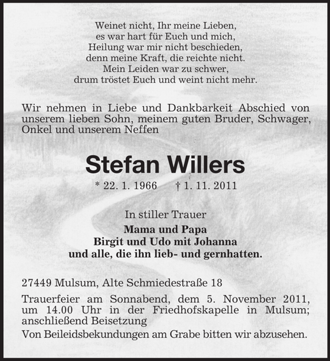 <p>Weinet nicht, Ihr meine Lieben,<br />es war hart für Euch und mich,<br />Heilung war mir nicht beschieden,<br />denn meine Kraft, die reichte nicht.<br />Mein Leiden war zu schwer,<br />drum tröstet Euch und weint nicht mehr.</p><p>Wir nehmen in Liebe und Dankbarkeit Abschied von<br />unserem lieben Sohn, meinem guten Bruder, Schwager,<br />Onkel und unserem Neffen</p><p>Stefan Willers<br />* 22. 1. 1966</p><p>† 1. 11. 2011</p><p>In stiller Trauer<br />Mama und Papa<br />Birgit und Udo mit Johanna<br />und alle, die ihn lieb- und gernhatten.<br />27449 Mulsum, Alte Schmiedestraße 18<br />Trauerfeier am Sonnabend, dem 5. November 2011,<br />um 14.00 Uhr in der Friedhofskapelle in Mulsum;<br />anschließend Beisetzung<br />Von Beileidsbekundungen am Grabe bitten wir abzusehen.</p>