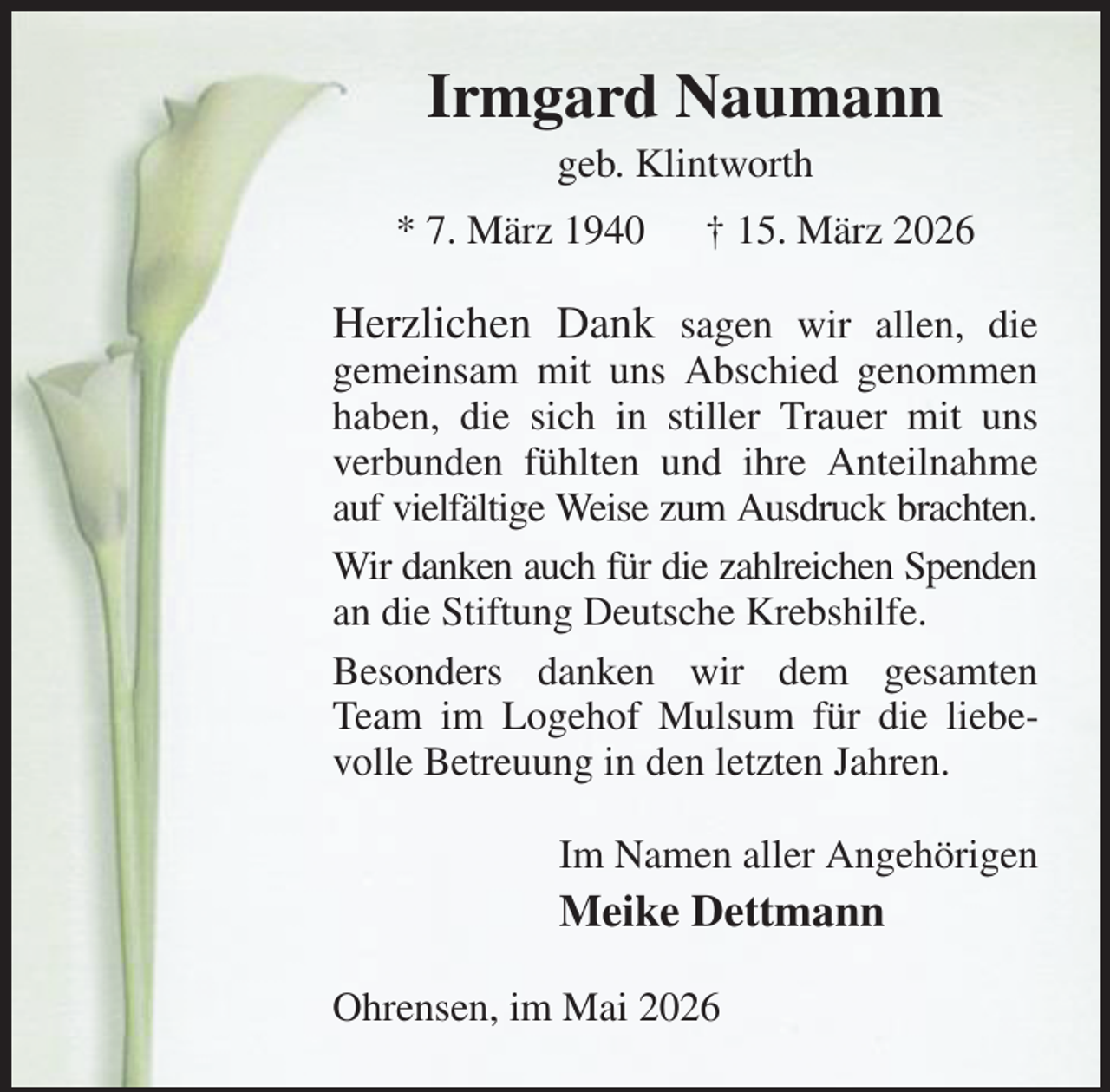 <p>Irmgard Naumann<br />geb. Klintworth<br />* 7. März 1940 † 15. März 2026<br />Herzlichen Dank sagen wir allen, die<br />gemeinsam mit uns Abschied genommen haben, die sich in stiller Trauer mit uns verbunden fühlten und ihre Anteilnahme auf vielfältige Weise zum Ausdruck brachten.<br />Wir danken auch für die zahlreichen Spenden an die Stiftung Deutsche Krebshilfe.<br />Besonders danken wir dem gesamten Team im Logehof Mulsum für die liebevolle Betreuung in den letzten Jahren.<br />Im Namen aller Angehörigen<br />Meike Dettmann<br />Ohrensen, im Mai 2026</p>