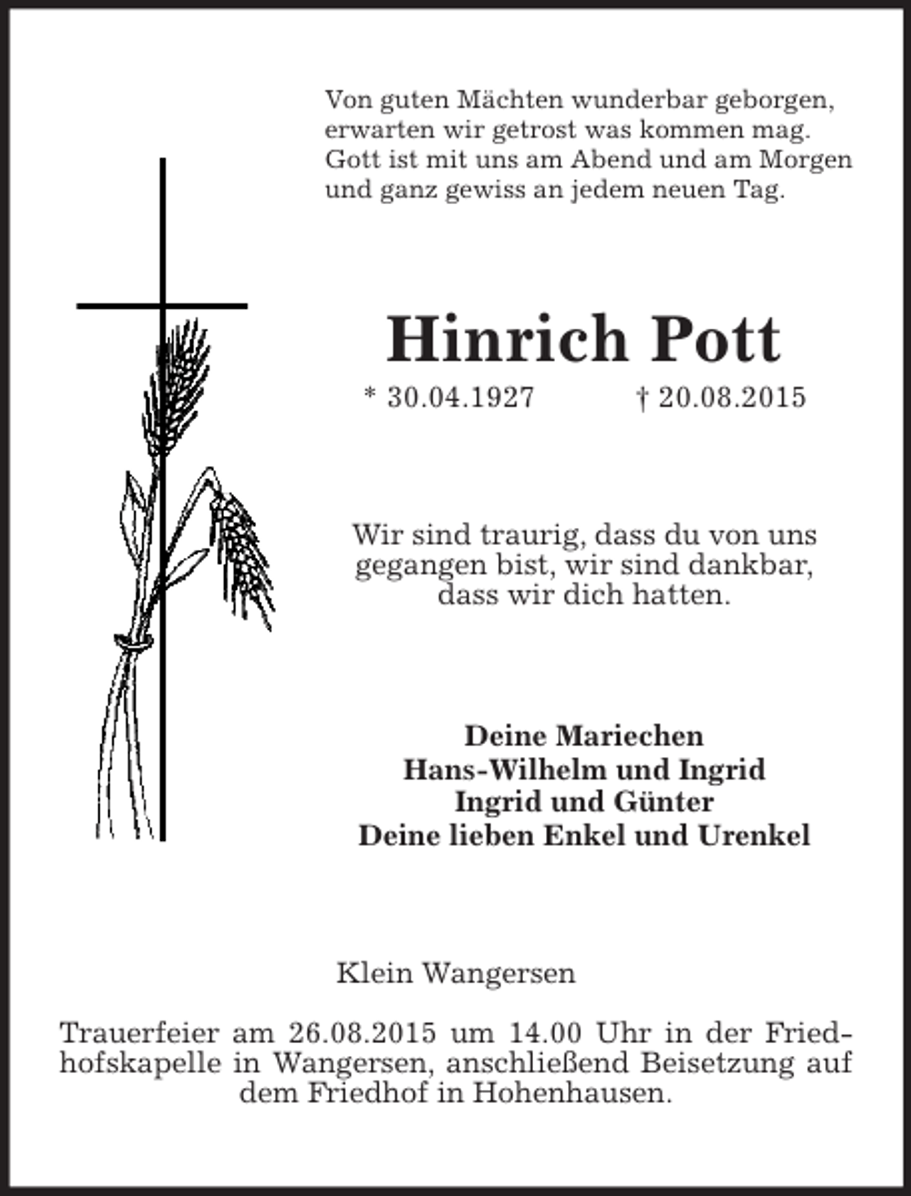 <p>Von guten Mächten wunderbar geborgen,<br />erwarten wir getrost was kommen mag.<br />Gott ist mit uns am Abend und am Morgen<br />und ganz gewiss an jedem neuen Tag.<br />Hinrich Pott<br />* 30.04.1927 † 20.08.2015<br />Wir sind traurig, dass du von uns<br />gegangen bist, wir sind dankbar,<br />dass wir dich hatten.<br />Deine Mariechen<br />Hans-Wilhelm und Ingrid<br />Ingrid und Günter<br />Deine lieben Enkel und Urenkel<br />Klein Wangersen<br />Trauerfeier am 26.08.2015 um 14.00 Uhr in der Friedhofskapelle in Wangersen, anschließend Beisetzung auf dem Friedhof in Hohenhausen.</p>