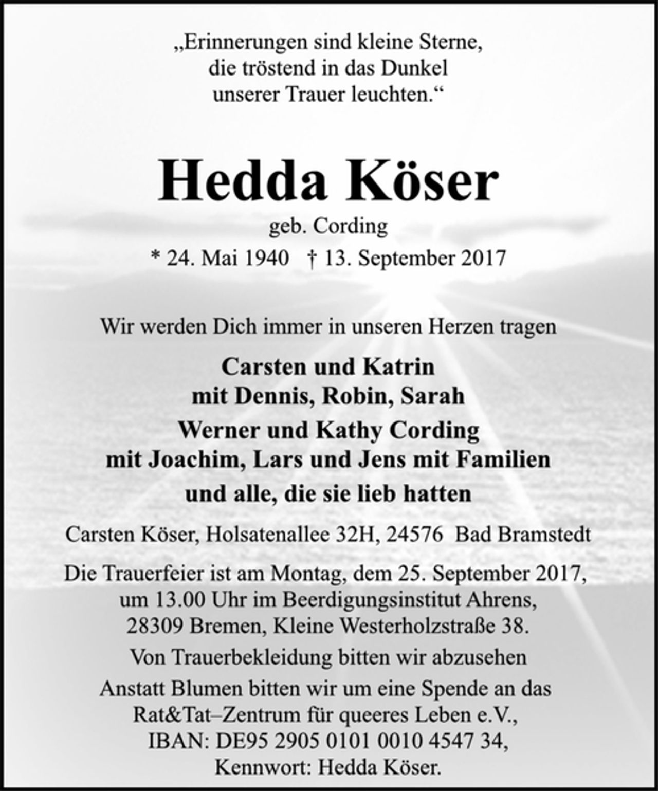 <p>„Erinnerungen sind kleine Sterne,<br />die tröstend in das Dunkel<br />unserer Trauer leuchten.“<br />Hedda Köser<br />geb. Cording<br />* 24. Mai 1940 † 13. September 2017<br />Wir werden Dich immer in unseren Herzen tragen<br />Carsten und Katrin<br />mit Dennis, Robin, Sarah<br />Werner und Kathy Cording<br />mit Joachim, Lars und Jens mit Familien<br />und alle, die sie lieb hatten<br />Carsten Köser, Holsatenallee 32H, 24576 Bad Bramstedt<br />Die Trauerfeier ist am Montag, dem 25. September 2017,<br />um 13.00 Uhr im Beerdigungsinstitut Ahrens,<br />28309 Bremen, Kleine Westerholzstraße 38.<br />Von Trauerbekleidung bitten wir abzusehen<br />Anstatt Blumen bitten wir um eine Spende an das<br />Rat&amp;Tat–Zentrum für queeres Leben e.V.,<br />IBAN: DE95 2905 0101 0010 4547 34, Kennwort: Hedda Köser.</p>