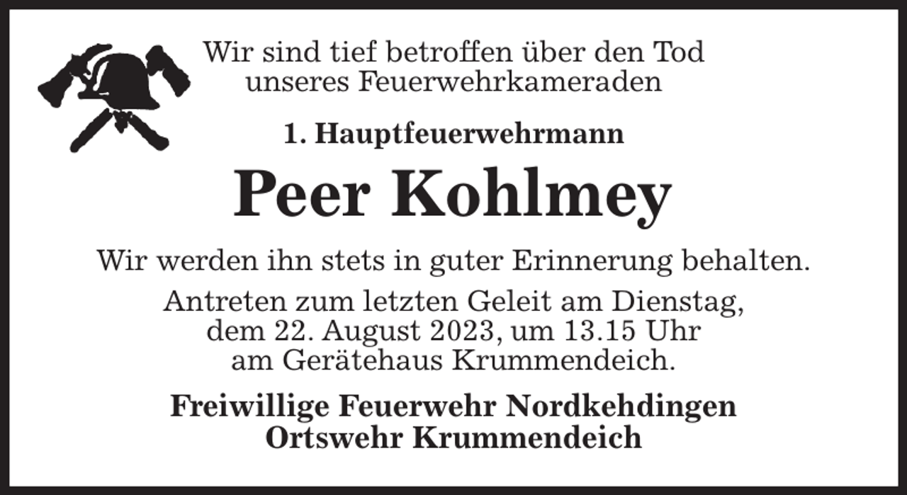 <p>Wir sind tief betroffen über den Tod<br />unseres Feuerwehrkameraden<br />1. Hauptfeuerwehrmann<br />Peer Kohlmey<br />Wir werden ihn stets in guter Erinnerung behalten.<br />Antreten zum letzten Geleit am Dienstag,<br />dem 22. August 2023, um 13.15 Uhr<br />am Gerätehaus Krummendeich.<br />Freiwillige Feuerwehr Nordkehdingen<br />Ortswehr Krummendeich</p>