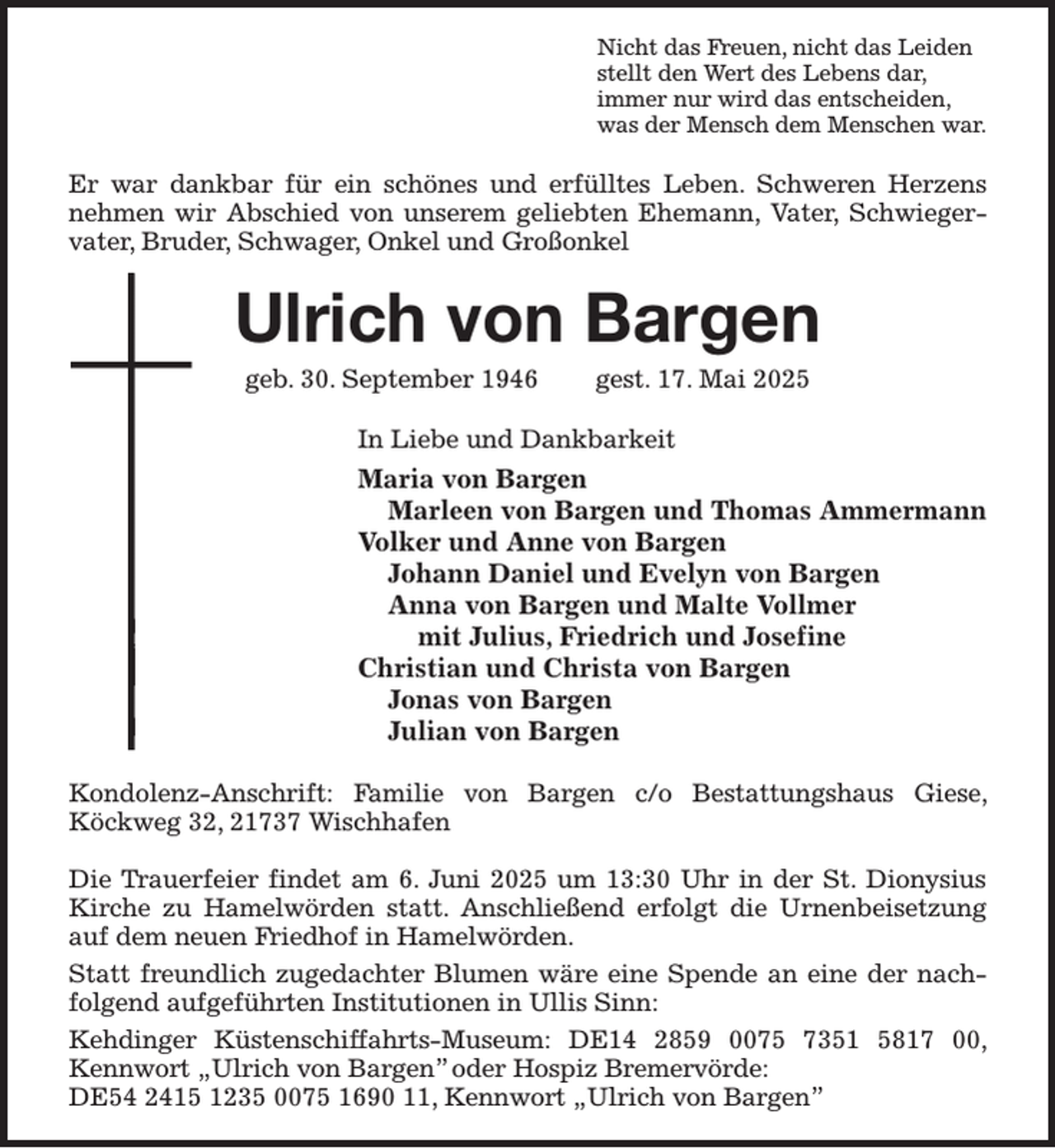 <p>Nicht das Freuen, nicht das Leiden<br />stellt den Wert des Lebens dar,<br />immer nur wird das entscheiden,<br />was der Mensch dem Menschen war.<br />Er war dankbar für ein schönes und erfülltes Leben. Schweren Herzens nehmen wir Abschied von unserem geliebten Ehemann, Vater, Schwiegervater, Bruder, Schwager, Onkel und Großonkel<br />Ulrich von Bargen<br />geb. 30. September 1946 gest. 17. Mai 2025<br />In Liebe und Dankbarkeit<br />Maria von Bargen<br />Marleen von Bargen und Thomas Ammermann<br />Volker und Anne von Bargen<br />Johann Daniel und Evelyn von Bargen<br />Anna von Bargen und Malte Vollmer<br />mit Julius, Friedrich und Josefine<br />Christian und Christa von Bargen<br />Jonas von Bargen<br />Julian von Bargen<br />Kondolenz-Anschrift: Familie von Bargen c/o Bestattungshaus Giese, Köckweg 32, 21737 Wischhafen</p><p>Die Trauerfeier findet am 6. Juni 2025 um 13:30 Uhr in der St. Dionysius Kirche zu Hamelwörden statt. Anschließend erfolgt die Urnenbeisetzung auf dem neuen Friedhof in Hamelwörden.<br />Statt freundlich zugedachter Blumen wäre eine Spende an eine der nachfolgend aufgeführten Institutionen in Ullis Sinn:<br />Kehdinger Küstenschiffahrts-Museum: DE14 2859 0075 7351 5817 00, Kennwort „Ulrich von Bargen” oder Hospiz Bremervörde:<br />DE54 2415 1235 0075 1690 11, Kennwort „Ulrich von Bargen”</p>