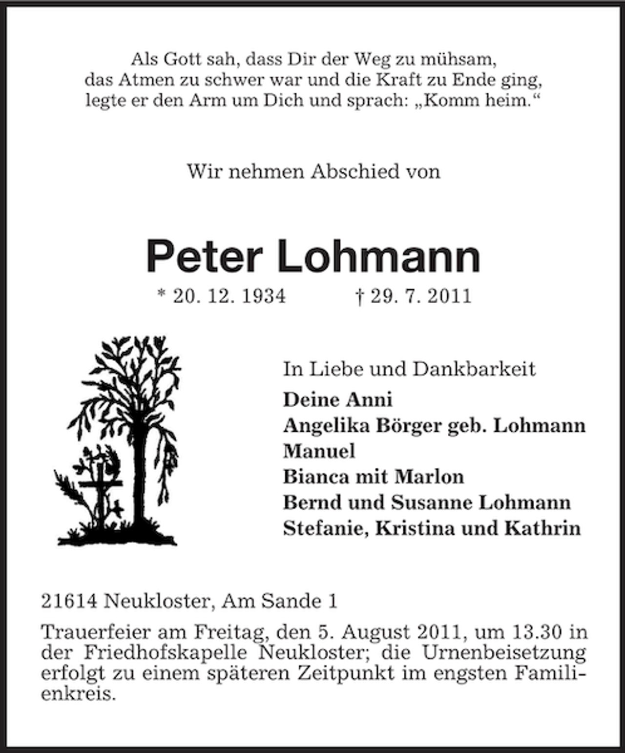 <p>Als Gott sah, dass Dir der Weg zu mühsam,<br />das Atmen zu schwer war und die Kraft zu Ende ging,<br />legte er den Arm um Dich und sprach: „Komm heim.“</p><p>Wir nehmen Abschied von</p><p>Peter Lohmann<br />* 20. 12. 1934</p><p>† 29. 7. 2011</p><p>In Liebe und Dankbarkeit<br />Deine Anni<br />Angelika Börger geb. Lohmann<br />Manuel<br />Bianca mit Marlon<br />Bernd und Susanne Lohmann<br />Stefanie, Kristina und Kathrin</p><p>21614 Neukloster, Am Sande 1<br />Trauerfeier am Freitag, den 5. August 2011, um 13.30 in<br />der Friedhofskapelle Neukloster; die Urnenbeisetzung<br />erfolgt zu einem späteren Zeitpunkt im engsten Familienkreis.</p>