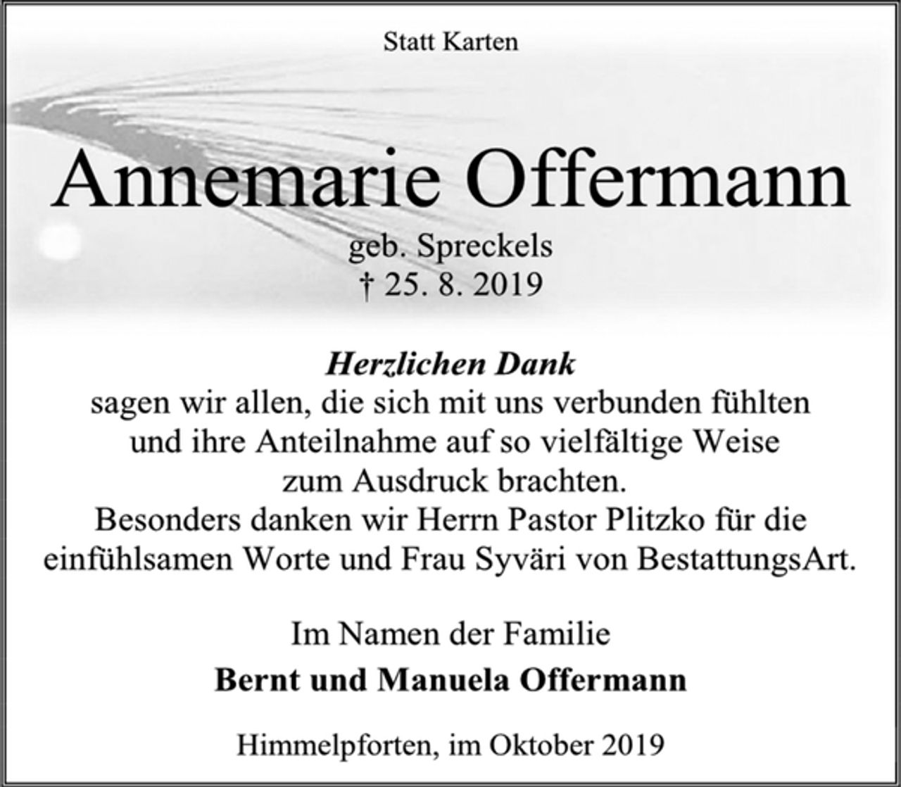 <p>Statt Karten<br />Annemarie Offermann<br />geb. Spreckels<br />† 25. 8. 2019<br />Herzlichen Dank<br />sagen wir allen, die sich mit uns verbunden fühlten<br />und ihre Anteilnahme auf so vielfältige Weise<br />zum Ausdruck brachten.<br />Besonders danken wir Herrn Pastor Plitzko für die einfühlsamen Worte und Frau Syväri von BestattungsArt.<br />Im Namen der Familie<br />Bernt und Manuela Offermann<br />Himmelpforten, im Oktober 2019</p>