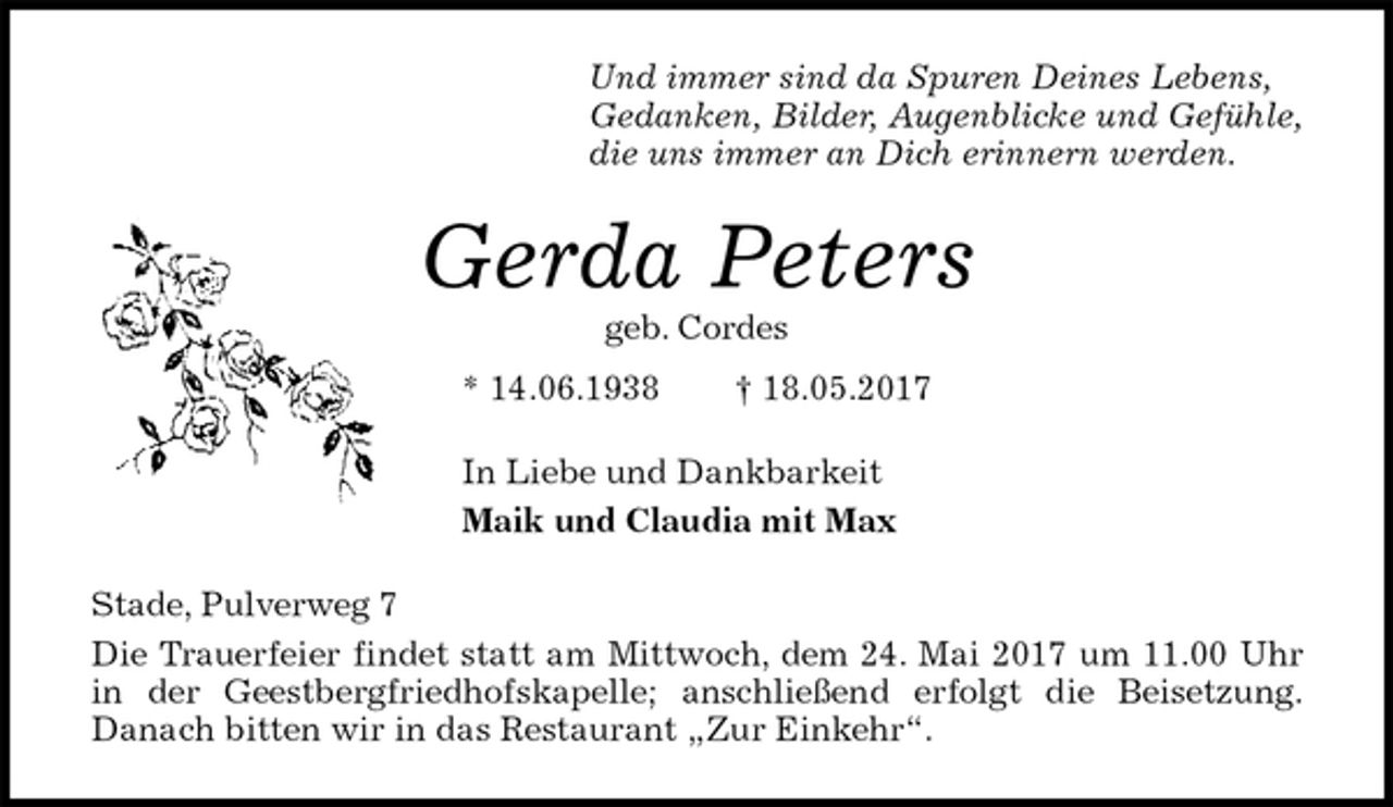 <p>Und immer sind da Spuren Deines Lebens,<br />Gedanken, Bilder, Augenblicke und Gefühle,<br />die uns immer an Dich erinnern werden.<br />Gerda Peters<br />geb. Cordes<br />* 14.06.1938 † 18.05.2017<br />In Liebe und Dankbarkeit<br />Maik und Claudia mit Max<br />Stade, Pulverweg 7<br />Die Trauerfeier findet statt am Mittwoch, dem 24. Mai 2017 um 11.00 Uhr in der Geestbergfriedhofskapelle; anschließend erfolgt die Beisetzung.<br />Danach bitten wir in das Restaurant „Zur Einkehr“.</p>