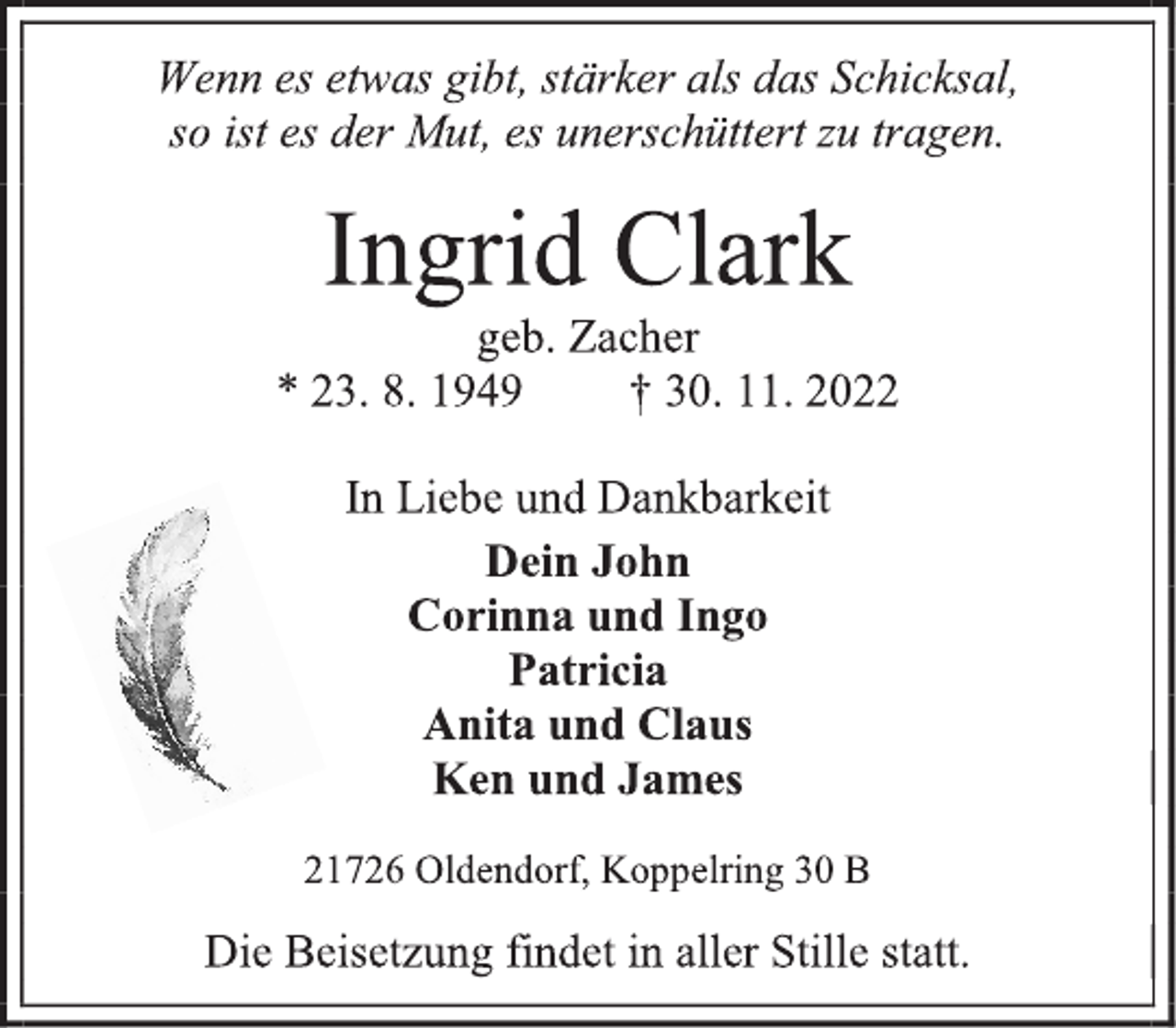 <p>Wenn es etwas gibt, stärker als das Schicksal,<br />so ist es der Mut, es unerschüttert zu tragen.<br />Ingrid Clark<br />geb. Zacher<br />* 27. 8. 1949 † 30. 11. 2022<br />In Liebe und Dankbarkeit<br />Dein John<br />Corinna und Ingo<br />Patricia<br />Anita und Claus<br />Ken und James<br />21726 Oldendorf, Koppelring 30 B<br />Die Beisetzung findet in aller Stille statt.</p>