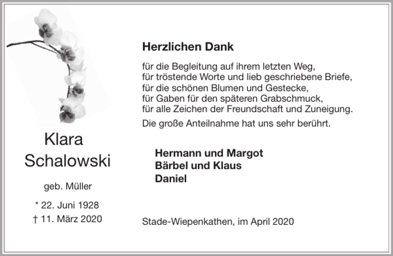 <p>Herzlichen Dank<br />für die Begleitung auf ihrem letzten Weg,<br />für tröstende Worte und lieb geschriebene Briefe,<br />für die schönen Blumen und Gestecke,<br />für Gaben für den späteren Grabschmuck,<br />für alle Zeichen der Freundschaft und Zuneigung.<br />Die große Anteilnahme hat uns sehr berührt.<br />Hermann und Margot<br />Bärbel und Klaus<br />Daniel<br />Stade-Wiepenkathen, im April 2020<br />Klara<br />Schalowski<br />geb. Müller<br />* 22. Juni 1928<br />† 11. März 2020</p>