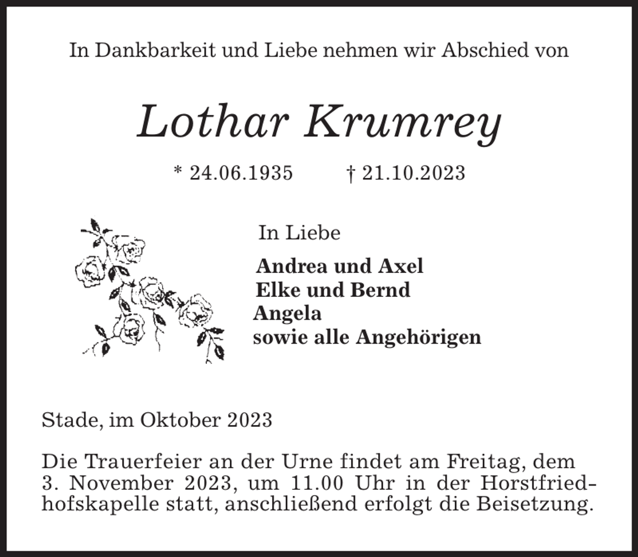 <p>In Dankbarkeit und Liebe nehmen wir Abschied von<br />Lothar Krumrey<br />* 24.06.1935 † 21.10.2023<br />In Liebe<br />Andrea und Axel<br />Elke und Bernd<br />Angela<br />sowie alle Angehörigen</p><p>Stade, im Oktober 2023</p><p>Die Trauerfeier an der Urne findet am Freitag, dem<br />3. November 2023, um 11.00 Uhr in der Horstfriedhofskapelle statt, anschließend erfolgt die Beisetzung.</p>