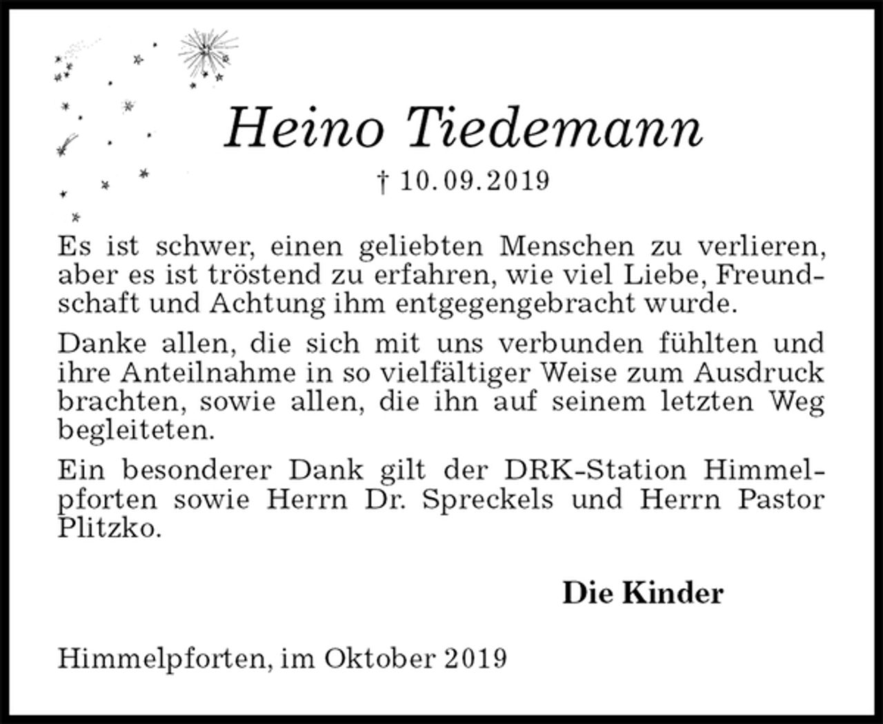 <p>Heino Tiedemann<br />† 10. 09. 2019<br />Es ist schwer, einen geliebten Menschen zu verlieren, aber es ist tröstend zu erfahren, wie viel Liebe, Freundschaft und Achtung ihm entgegengebracht wurde.<br />Danke allen, die sich mit uns verbunden fühlten und<br />ihre Anteilnahme in so vielfältiger Weise zum Ausdruck brachten, sowie allen, die ihn auf seinem letzten Weg begleiteten.<br />Ein besonderer Dank gilt der DRK-Station Himmelpforten sowie Herrn Dr. Spreckels und Herrn Pastor Plitzko.<br />Die Kinder<br />Himmelpforten, im Oktober 2019</p>