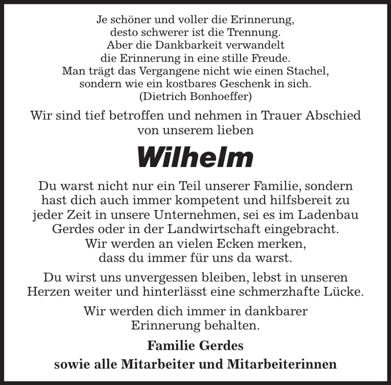 <p>Je schöner und voller die Erinnerung,<br />desto schwerer ist die Trennung.<br />Aber die Dankbarkeit verwandelt<br />die Erinnerung in eine stille Freude.<br />Man trägt das Vergangene nicht wie einen Stachel,<br />sondern wie ein kostbares Geschenk in sich.<br />(Dietrich Bonhoeffer)<br />Wir sind tief betroffen und nehmen in Trauer Abschied von unserem lieben<br />Wilhelm<br />Du warst nicht nur ein Teil unserer Familie, sondern hast dich auch immer kompetent und hilfsbereit zu<br />jeder Zeit in unsere Unternehmen, sei es im Ladenbau Gerdes oder in der Landwirtschaft eingebracht.<br />Wir werden an vielen Ecken merken,<br />dass du immer für uns da warst.<br />Du wirst uns unvergessen bleiben, lebst in unseren<br />Herzen weiter und hinterlässt eine schmerzhafte Lücke.<br />Wir werden dich immer in dankbarer<br />Erinnerung behalten.<br />Familie Gerdes<br />sowie alle Mitarbeiter und Mitarbeiterinnen</p>