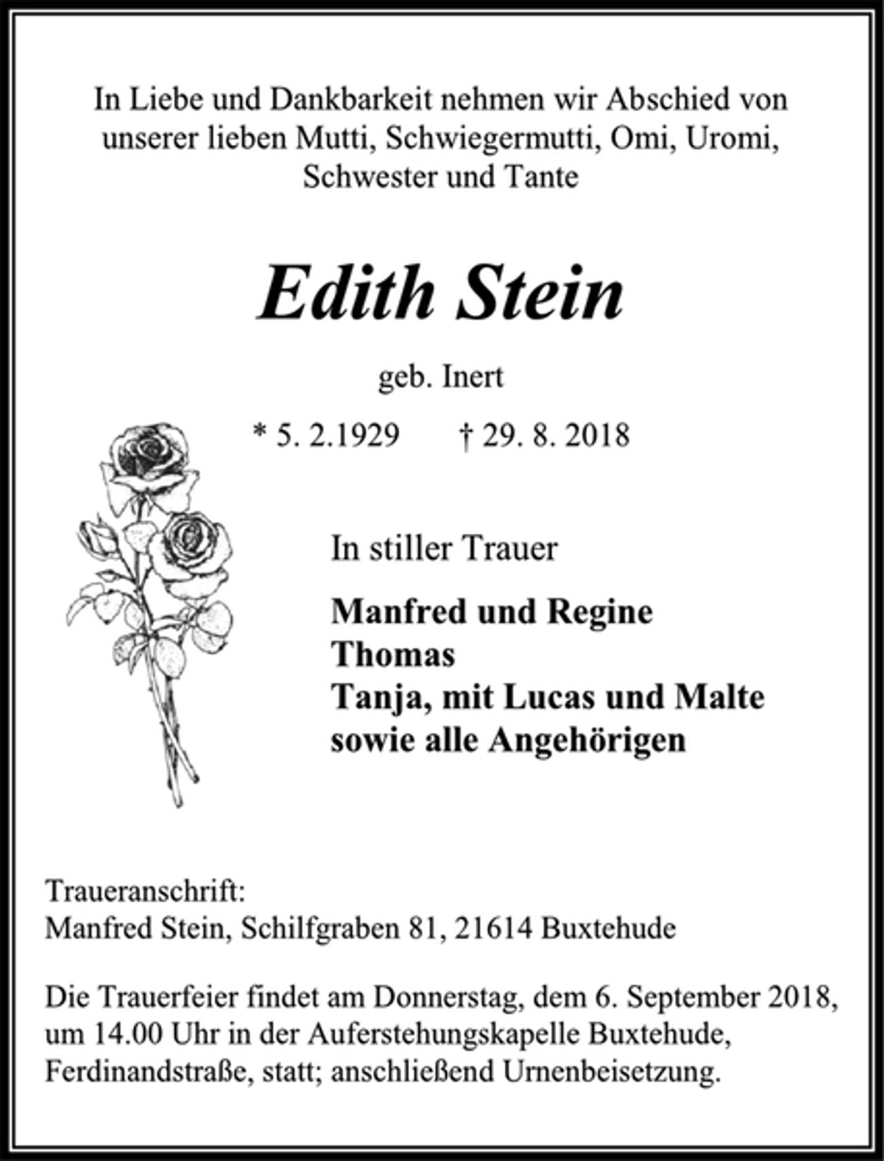 <p>In Liebe und Dankbarkeit nehmen wir Abschied von unserer lieben Mutti, Schwiegermutti, Omi, Uromi, Schwester und Tante<br />Edith Stein<br />geb. Inert<br />* 5. 2.1929 † 29. 8. 2018<br />In stiller Trauer<br />Manfred und Regine<br />Thomas<br />Tanja, mit Lucas und Malte<br />sowie alle Angehörigen<br />Traueranschrift:<br />Manfred Stein, Schilfgraben 81, 21614 Buxtehude<br />Die Trauerfeier findet am Donnerstag, dem 6. September 2018, um 14.00 Uhr in der Auferstehungskapelle Buxtehude, Ferdinandstraße, statt; anschließend Urnenbeisetzung.</p>