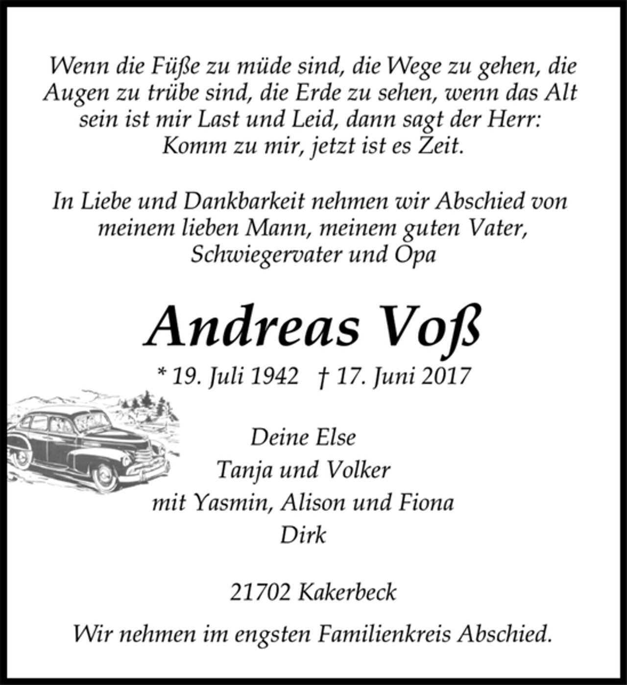 <p>Wenn die Füße zu müde sind, die Wege zu gehen, die<br />Augen zu trübe sind, die Erde zu sehen, wenn das Alt<br />sein ist mir Last und Leid, dann sagt der Herr:<br />Komm zu mir, jetzt ist es Zeit.<br />In Liebe und Dankbarkeit nehmen wir Abschied von<br />meinem lieben Mann, meinem guten Vater,<br />Schwiegervater und Opa<br />Andreas Voß<br />* 19. Juli 1942 † 17. Juni 2017<br />Deine Else<br />Tanja und Volker<br />mit Yasmin, Alison und Fiona<br />Dirk<br />21702 Kakerbeck<br />Wir nehmen im engsten Familienkreis Abschied.</p>