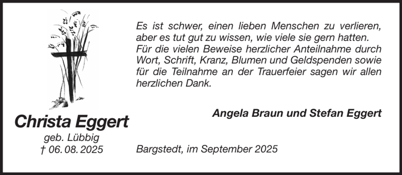 <p>Es ist schwer, einen lieben Menschen zu verlieren, aber es tut gut zu wissen, wie viele sie gern hatten.<br />Für die vielen Beweise herzlicher Anteilnahme durch Wort, Schrift, Kranz, Blumen und Geldspenden sowie für die Teilnahme an der Trauerfeier sagen wir allen herzlichen Dank.<br />Angela Braun und Stefan Eggert<br />Bargstedt, im September 2025<br />Christa Eggert<br />geb. Lübbig<br />† 06. 08. 2025</p>