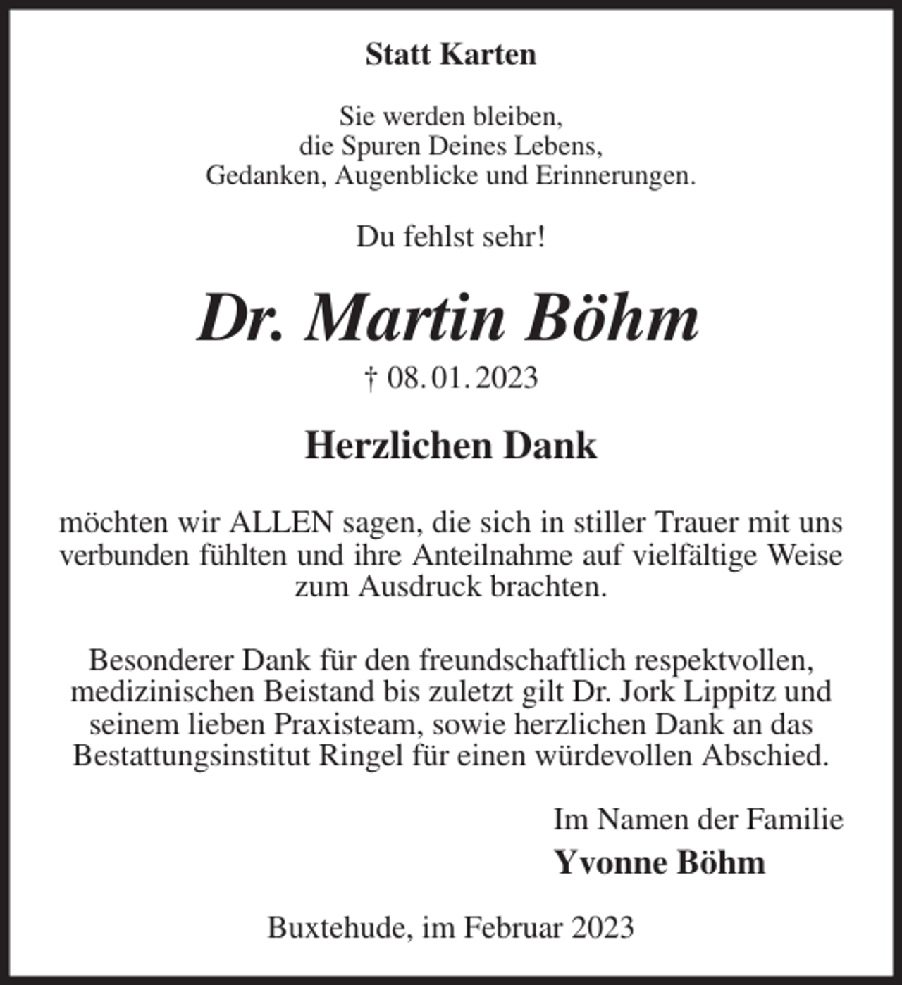 <p>Statt Karten<br />Sie werden bleiben,<br />die Spuren Deines Lebens,<br />Gedanken, Augenblicke und Erinnerungen.<br />Du fehlst sehr!<br />Dr. Martin Böhm<br />† 08. 01. 2023<br />Herzlichen Dank<br />möchten wir ALLEN sagen, die sich in stiller Trauer mit uns<br />verbunden fühlten und ihre Anteilnahme auf vielfältige Weise<br />zum Ausdruck brachten.<br />Besonderer Dank für den freundschaftlich respektvollen,<br />medizinischen Beistand bis zuletzt gilt Dr. Jork Lippitz und seinem lieben Praxisteam, sowie herzlichen Dank an das<br />Bestattungsinstitut Ringel für einen würdevollen Abschied.<br />Im Namen der Familie<br />Yvonne Böhm<br />Buxtehude, im Februar 2023</p>
