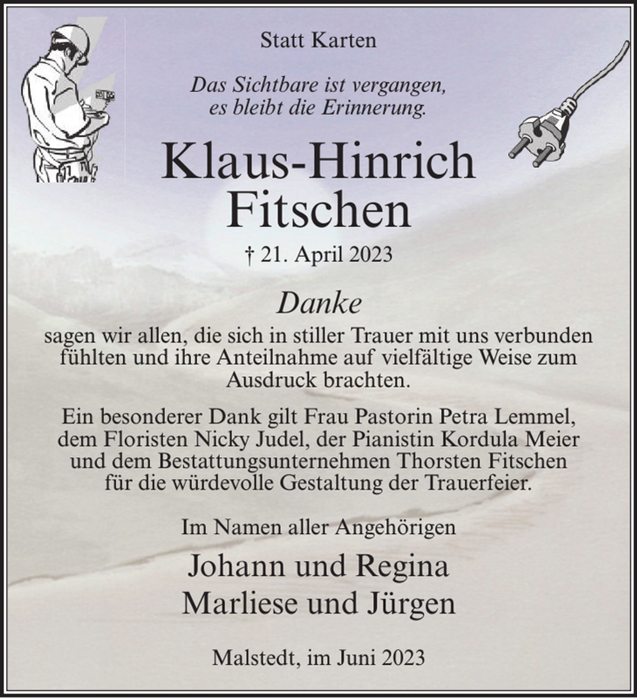 <p>Statt Karten</p><p>Das Sichtbare ist vergangen,<br />es bleibt die Erinnerung.<br />Klaus-Hinrich Fitschen<br />† 21. April 2023<br />Danke<br />sagen wir allen, die sich in stiller Trauer mit uns verbunden fühlten und ihre Anteilnahme auf vielfältige Weise zum Ausdruck brachten.<br />Ein besonderer Dank gilt Frau Pastorin Petra Lemmel, dem Floristen Nicky Judel, der Pianistin Kordula Meier und dem Bestattungsunternehmen Thorsten Fitschen für die würdevolle<br />Gestaltung der Trauerfeier.<br />Im Namen aller Angehörigen<br />Johann und Regina<br />Marliese und Jürgen<br />Malstedt, im Juni 2023</p>