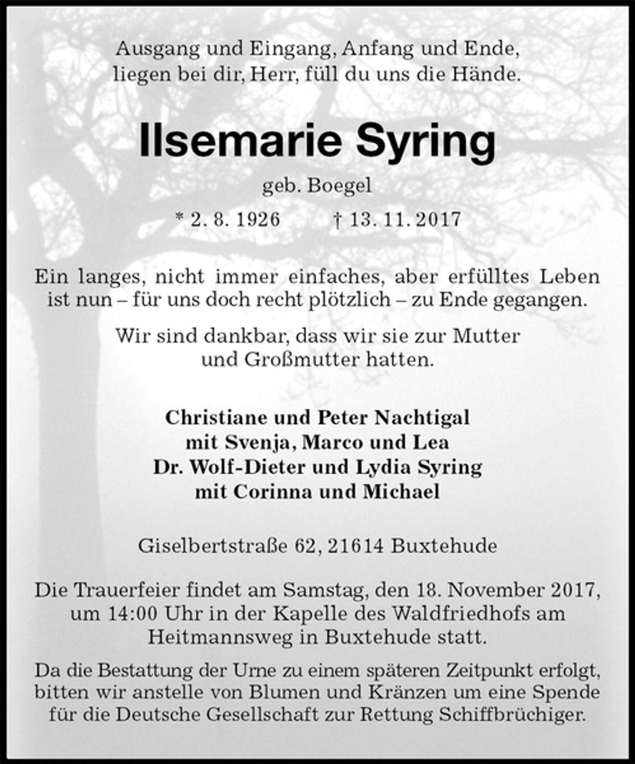 <p>Ausgang und Eingang, Anfang und Ende,<br />liegen bei dir, Herr, füll du uns die Hände.<br />Ilsemarie Syring<br />geb. Boegel<br />* 2. 8. 1926 † 13. 11. 2017<br />Ein langes, nicht immer einfaches, aber erfülltes Leben ist nun – für uns doch recht plötzlich – zu Ende gegangen.<br />Wir sind dankbar, dass wir sie zur Mutter<br />und Großmutter hatten.<br />Christiane und Peter Nachtigal<br />mit Svenja, Marco und Lea<br />Dr. Wolf-Dieter und Lydia Syring<br />mit Corinna und Michael<br />Giselbertstraße 62, 21614 Buxtehude</p><p>Die Trauerfeier findet am Samstag, den 18. November 2017, um 14:00 Uhr in der Kapelle des Waldfriedhofs am<br />Heitmannsweg in Buxtehude statt.<br />Da die Bestattung der Urne zu einem späteren Zeitpunkt erfolgt, bitten wir anstelle von Blumen und Kränzen um eine Spende für die Deutsche Gesellschaft zur Rettung Schiffbrüchiger.</p>
