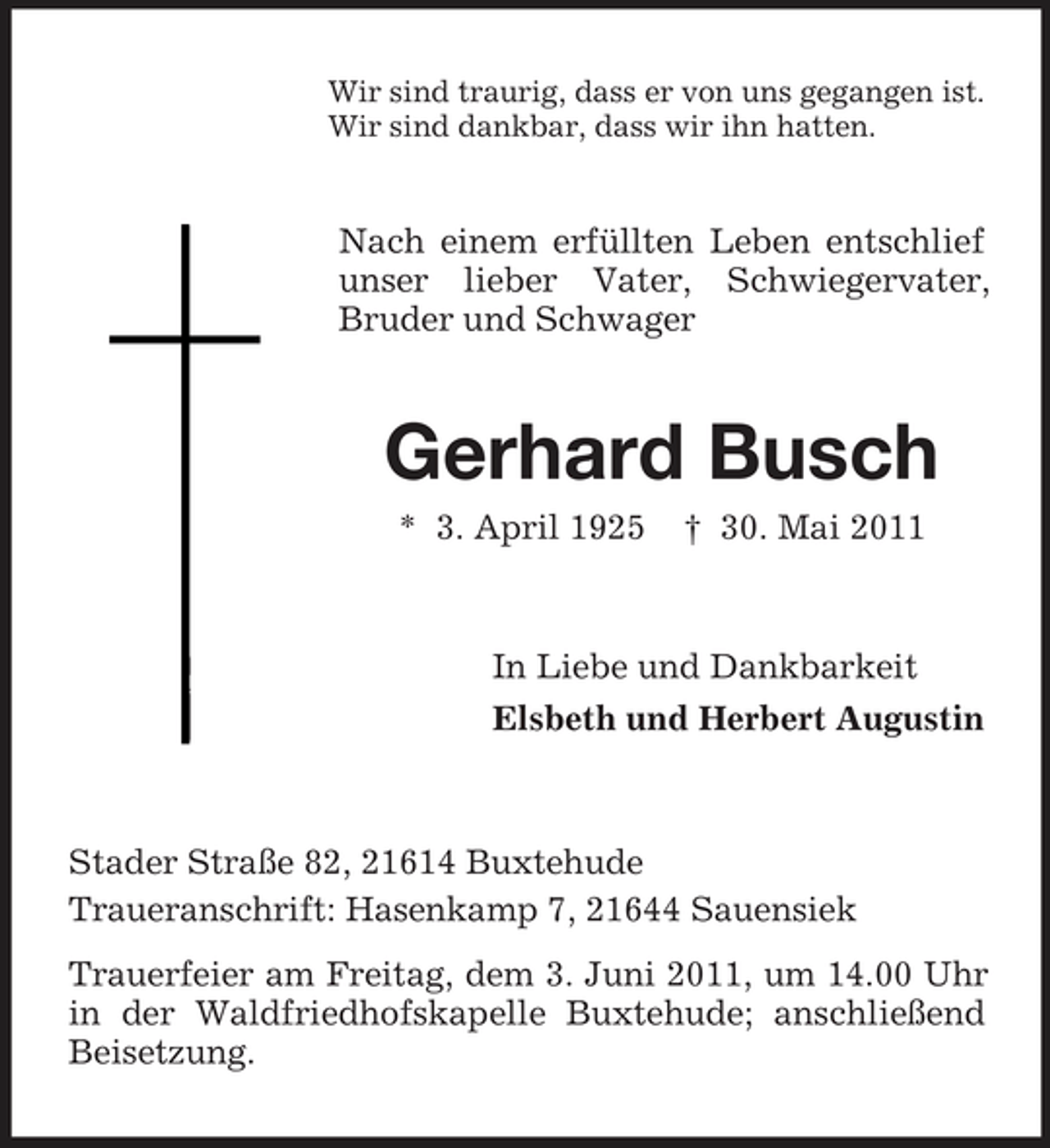 <p>Wir sind traurig, dass er von uns gegangen ist. Wir sind dankbar, dass wir ihn hatten.</p><p>Nach einem erfüllten Leben entschlief unser lieber Vater, Schwiegervater, Bruder und Schwager</p><p>Gerhard Busch<br />* 3. April 1925 † 30. Mai 2011 In Liebe und Dankbarkeit Elsbeth und Herbert Augustin</p><p>Stader Straße 82, 21614 Buxtehude Traueranschrift: Hasenkamp 7, 21644 Sauensiek Trauerfeier am Freitag, dem 3. Juni 2011, um 14.00 Uhr in der Waldfriedhofskapelle Buxtehude; anschließend Beisetzung.</p>