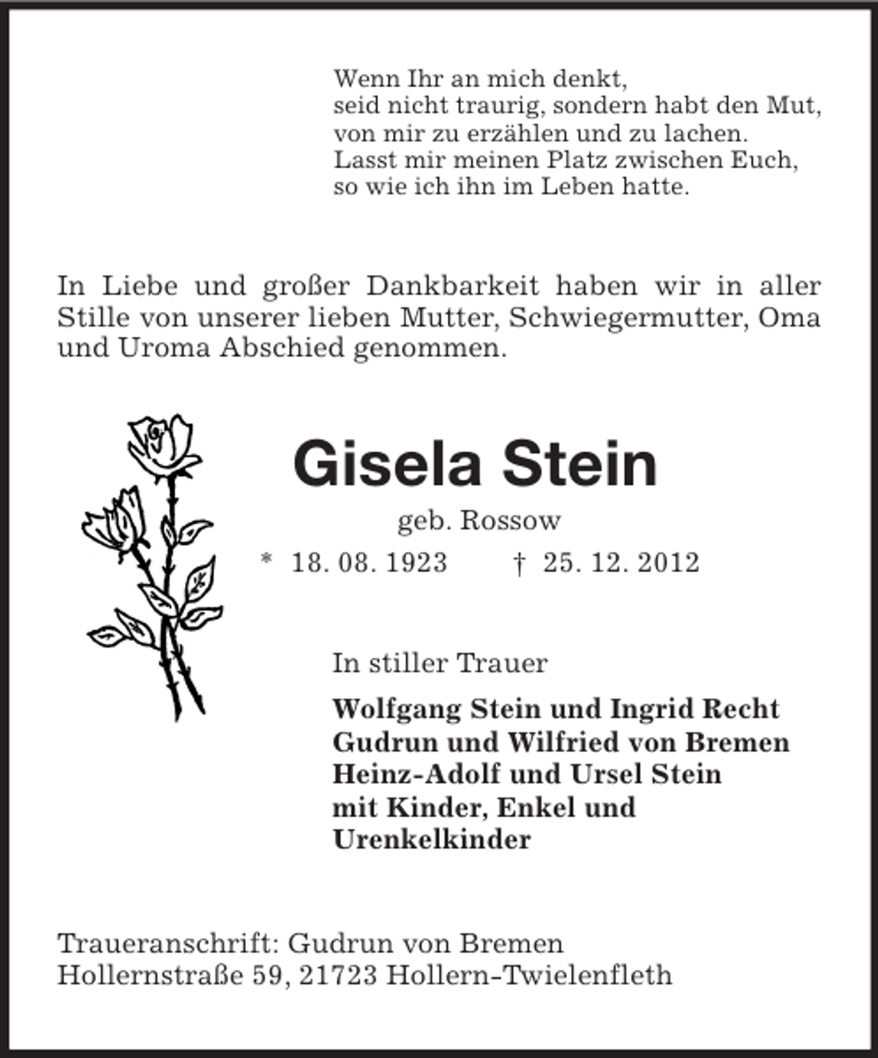 <p>Wenn Ihr an mich denkt,<br />seid nicht traurig, sondern habt den Mut,<br />von mir zu erzählen und zu lachen.<br />Lasst mir meinen Platz zwischen Euch,<br />so wie ich ihn im Leben hatte.<br />In Liebe und großer Dankbarkeit haben wir in aller Stille von unserer lieben Mutter, Schwiegermutter, Oma und Uroma Abschied genommen.<br />Gisela Stein<br />geb. Rossow<br />* 18. 08. 1923 † 25. 12. 2012<br />In stiller Trauer<br />Wolfgang Stein und Ingrid Recht<br />Gudrun und Wilfried von Bremen<br />Heinz-Adolf und Ursel Stein<br />mit Kinder, Enkel und<br />Urenkelkinder<br />Traueranschrift: Gudrun von Bremen<br />Hollernstraße 59, 21723 Hollern-Twielenfleth</p>