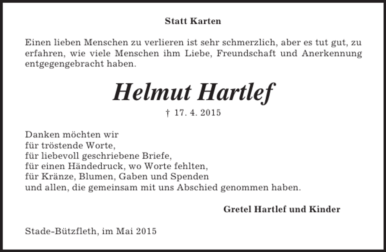 <p>Statt Karten<br />Einen lieben Menschen zu verlieren ist sehr schmerzlich, aber es tut gut, zu erfahren, wie viele Menschen ihm Liebe, Freundschaft und Anerkennung entgegengebracht haben.<br />Helmut Hartlef<br />† 17. 4. 2015<br />Danken möchten wir<br />für tröstende Worte,<br />für liebevoll geschriebene Briefe,<br />für einen Händedruck, wo Worte fehlten,<br />für Kränze, Blumen, Gaben und Spenden<br />und allen, die gemeinsam mit uns Abschied genommen haben.<br />Gretel Hartlef und Kinder<br />Stade-Bützfleth, im Mai 2015</p>