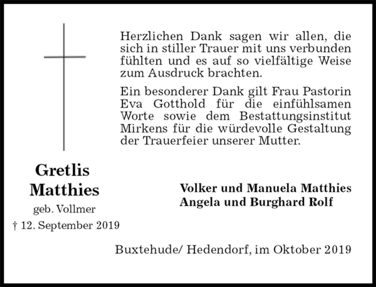 <p>Herzlichen Dank sagen wir allen, die sich in stiller Trauer mit uns verbunden fühlten und es auf so vielfältige Weise zum Ausdruck brachten.<br />Ein besonderer Dank gilt Frau Pastorin Eva Gotthold für die einfühlsamen Worte sowie dem Bestattungsinstitut Mirkens für die würdevolle Gestaltung der Trauerfeier unserer Mutter.<br />Volker und Manuela Matthies<br />Angela und Burghard Rolf<br />Buxtehude/ Hedendorf, im Oktober 2019<br />Gretlis<br />Matthies<br />geb. Vollmer<br />† 12. September 2019</p>