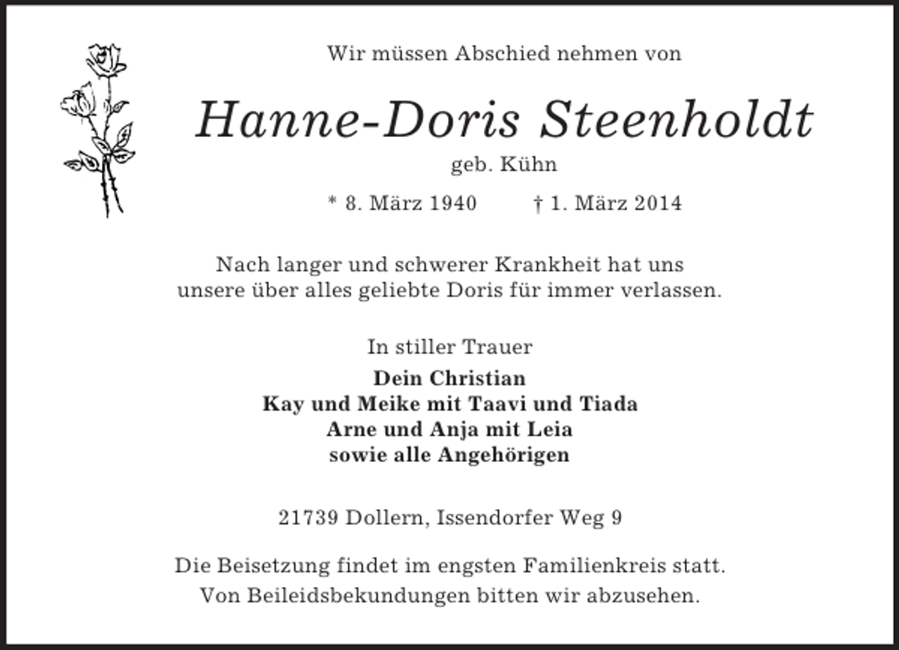 <p>Wir müssen Abschied nehmen von<br />Hanne-Doris Steenholdt<br />geb. Kühn<br />* 8. März 1940 † 1. März 2014<br />Nach langer und schwerer Krankheit hat uns<br />unsere über alles geliebte Doris für immer verlassen.<br />In stiller Trauer<br />Dein Christian<br />Kay und Meike mit Taavi und Tiada<br />Arne und Anja mit Leia<br />sowie alle Angehörigen<br />21739 Dollern, Issendorfer Weg 9</p><p>Die Beisetzung findet im engsten Familienkreis statt.<br />Von Beileidsbekundungen bitten wir abzusehen.</p>