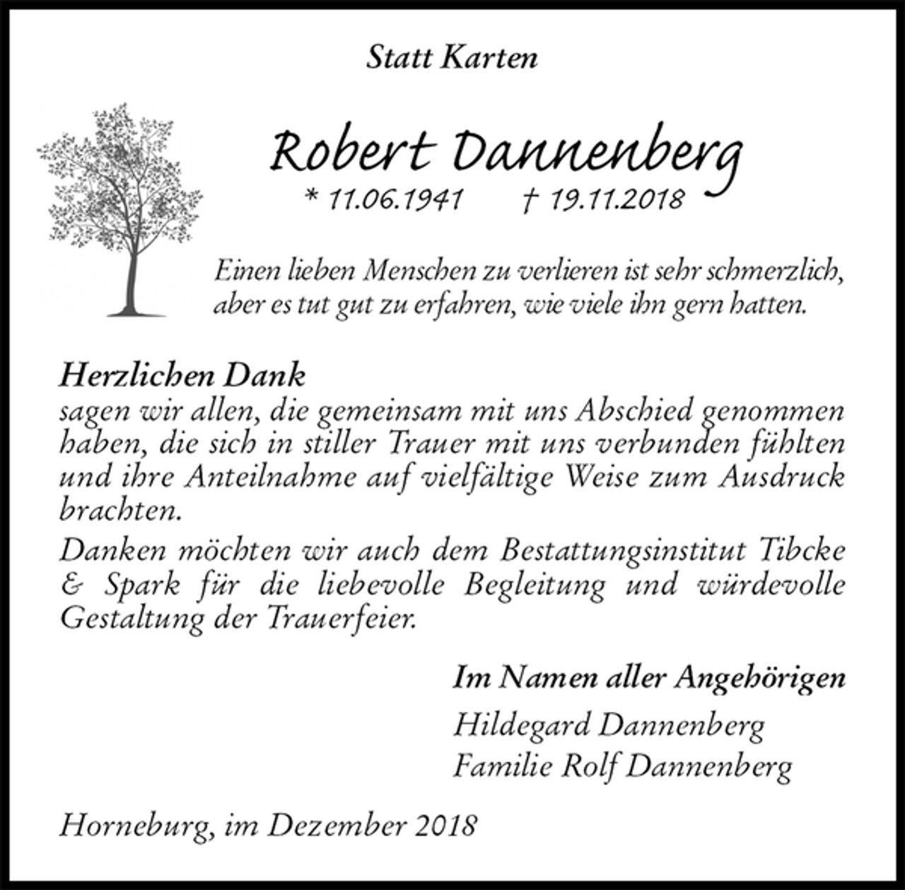<p>Statt Karten<br />Robert Dannenberg<br />* 11.06.1941 † 19.11.2018<br />Einen lieben Menschen zu verlieren ist sehr schmerzlich,<br />aber es tut gut zu erfahren, wie viele ihn gern hatten.<br />Herzlichen Dank<br />sagen wir allen, die gemeinsam mit uns Abschied genommen haben, die sich in stiller Trauer mit uns verbunden fühlten und ihre Anteilnahme auf vielfältige Weise zum Ausdruck brachten.<br />Danken möchten wir auch dem Bestattungsinstitut Tibcke &amp; Spark für die liebevolle Begleitung und würdevolle<br />Gestaltung der Trauerfeier.<br />Im Namen aller Angehörigen<br />Hildegard Dannenberg<br />Familie Rolf Dannenberg<br />Horneburg, im Dezember 2018</p>