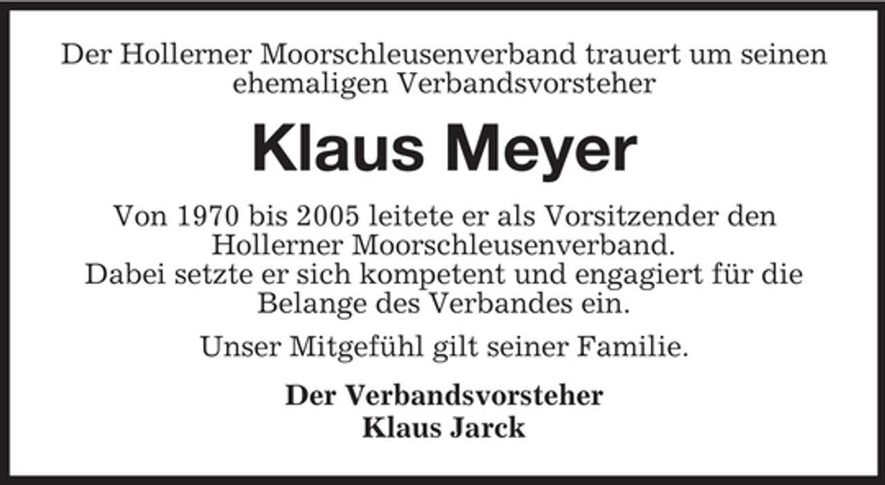 <p>Der Hollerner Moorschleusenverband trauert um seinen<br />ehemaligen Verbandsvorsteher</p><p>Klaus Meyer<br />Von 1970 bis 2005 leitete er als Vorsitzender den<br />Hollerner Moorschleusenverband.<br />Dabei setzte er sich kompetent und engagiert für die<br />Belange des Verbandes ein.<br />Unser Mitgefühl gilt seiner Familie.<br />Der Verbandsvorsteher<br />Klaus Jarck</p>