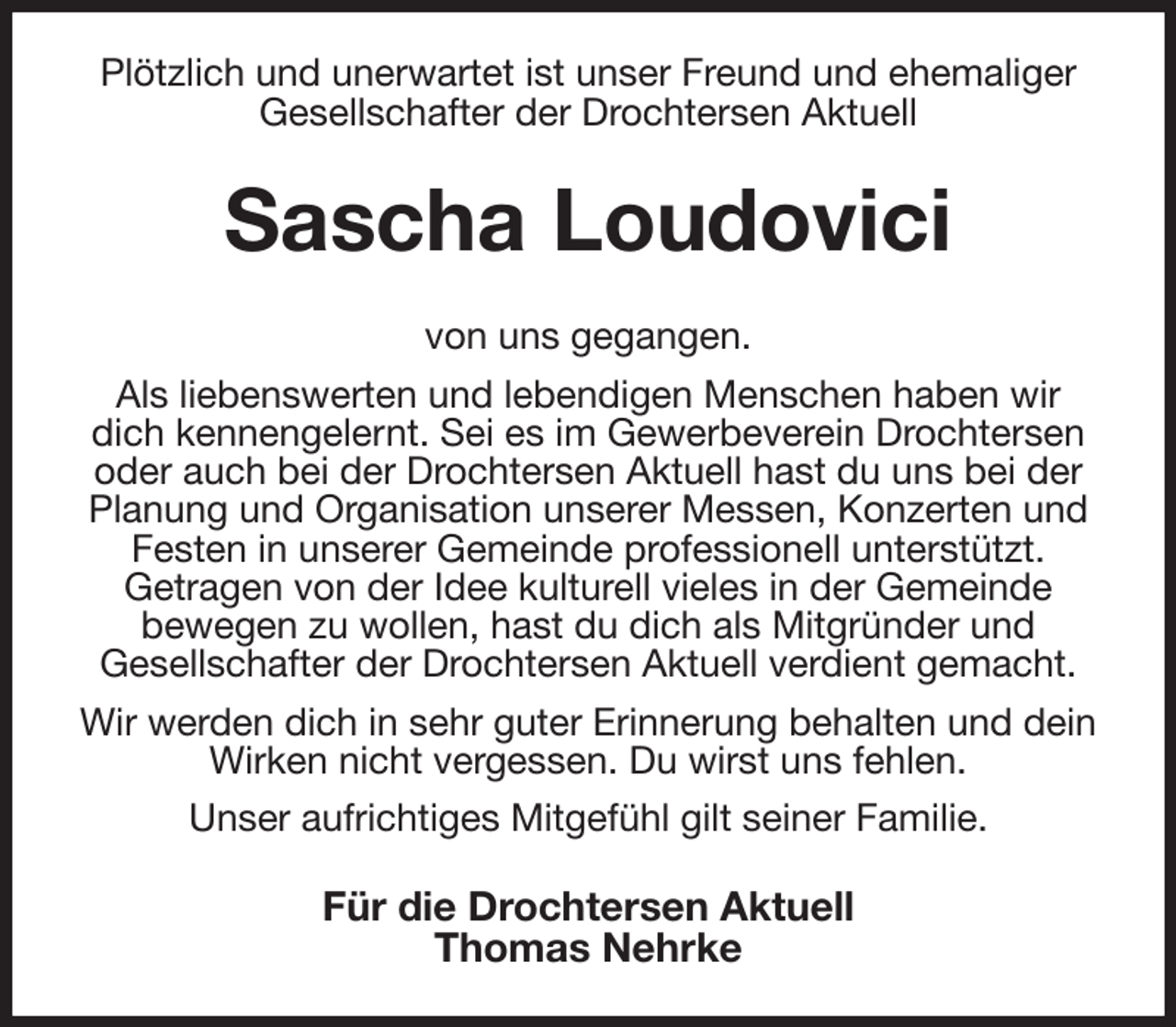 <p>Plötzlich und unerwartet ist unser Freund und ehemaliger<br />Gesellschafter der Drochtersen Aktuell<br />Sascha Loudovici<br />von uns gegangen.<br />Als liebenswerten und lebendigen Menschen haben wir<br />dich kennengelernt. Sei es im Gewerbeverein Drochtersen oder auch bei der Drochtersen Aktuell hast du uns bei der Planung und Organisation unserer Messen, Konzerten und<br />Festen in unserer Gemeinde professionell unterstützt.<br />Getragen von der Idee kulturell vieles in der Gemeinde<br />bewegen zu wollen, hast du dich als Mitgründer und<br />Gesellschafter der Drochtersen Aktuell verdient gemacht.<br />Wir werden dich in sehr guter Erinnerung behalten und dein Wirken nicht vergessen. Du wirst uns fehlen.<br />Unser aufrichtiges Mitgefühl gilt seiner Familie.<br />Für die Drochtersen Aktuell<br />Thomas Nehrke</p>