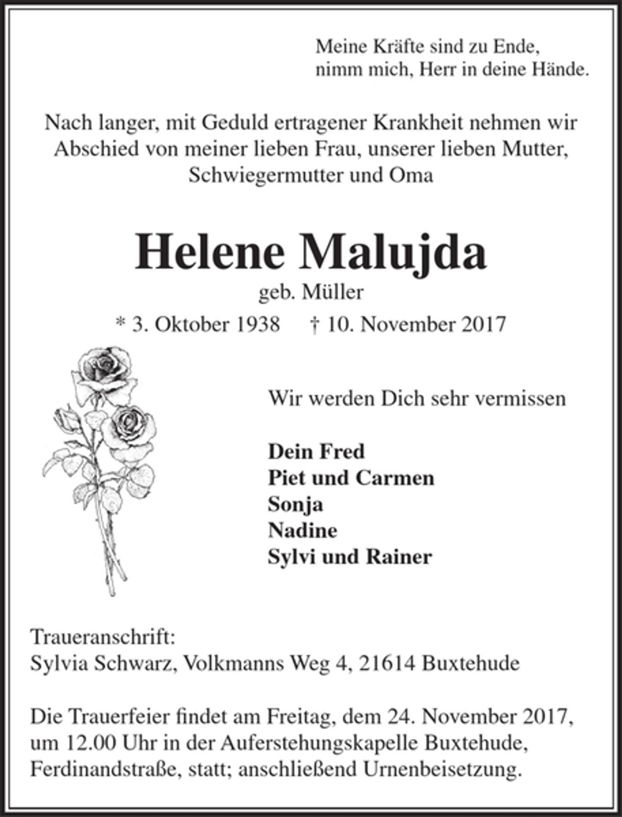 <p>Meine Kräfte sind zu Ende,<br />nimm mich, Herr in deine Hände.<br />Nach langer, mit Geduld ertragener Krankheit nehmen wir Abschied von meiner lieben Frau, unserer lieben Mutter, Schwiegermutter und Oma<br />Helene Malujda<br />geb. Müller<br />* 3. 10. 1938 † 10. 11. 2017<br />Wir werden Dich sehr vermissen<br />Dein Fred<br />Piet und Carmen<br />Sonja<br />Nadine<br />Sylvi und Rainer<br />Traueranschrift:<br />Sylvia Schwarz, Volkmanns Weg 4, 21614 Buxtehude<br />Die Trauerfeier findet am Freitag, dem 24. November 2017, um 12.00 Uhr in der Auferstehungskapelle Buxtehude, Ferdinandstraße, statt; anschließend Urnenbeisetzung.</p>