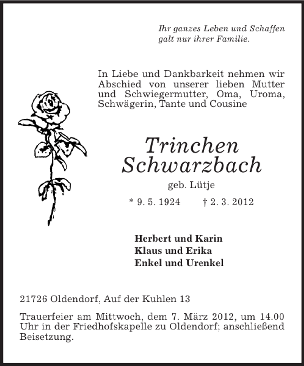 <p>Ihr ganzes Leben und Schaffen<br />galt nur ihrer Familie.</p><p>In Liebe und Dankbarkeit nehmen wir<br />Abschied von unserer lieben Mutter<br />und Schwiegermutter, Oma, Uroma,<br />Schwägerin, Tante und Cousine</p><p>Trinchen<br />Schwarzbach<br />geb. Lütje<br />* 9. 5. 1924</p><p>† 2. 3. 2012</p><p>Herbert und Karin<br />Klaus und Erika<br />Enkel und Urenkel</p><p>21726 Oldendorf, Auf der Kuhlen 13<br />Trauerfeier am Mittwoch, dem 7. März 2012, um 14.00<br />Uhr in der Friedhofskapelle zu Oldendorf; anschließend<br />Beisetzung.</p>